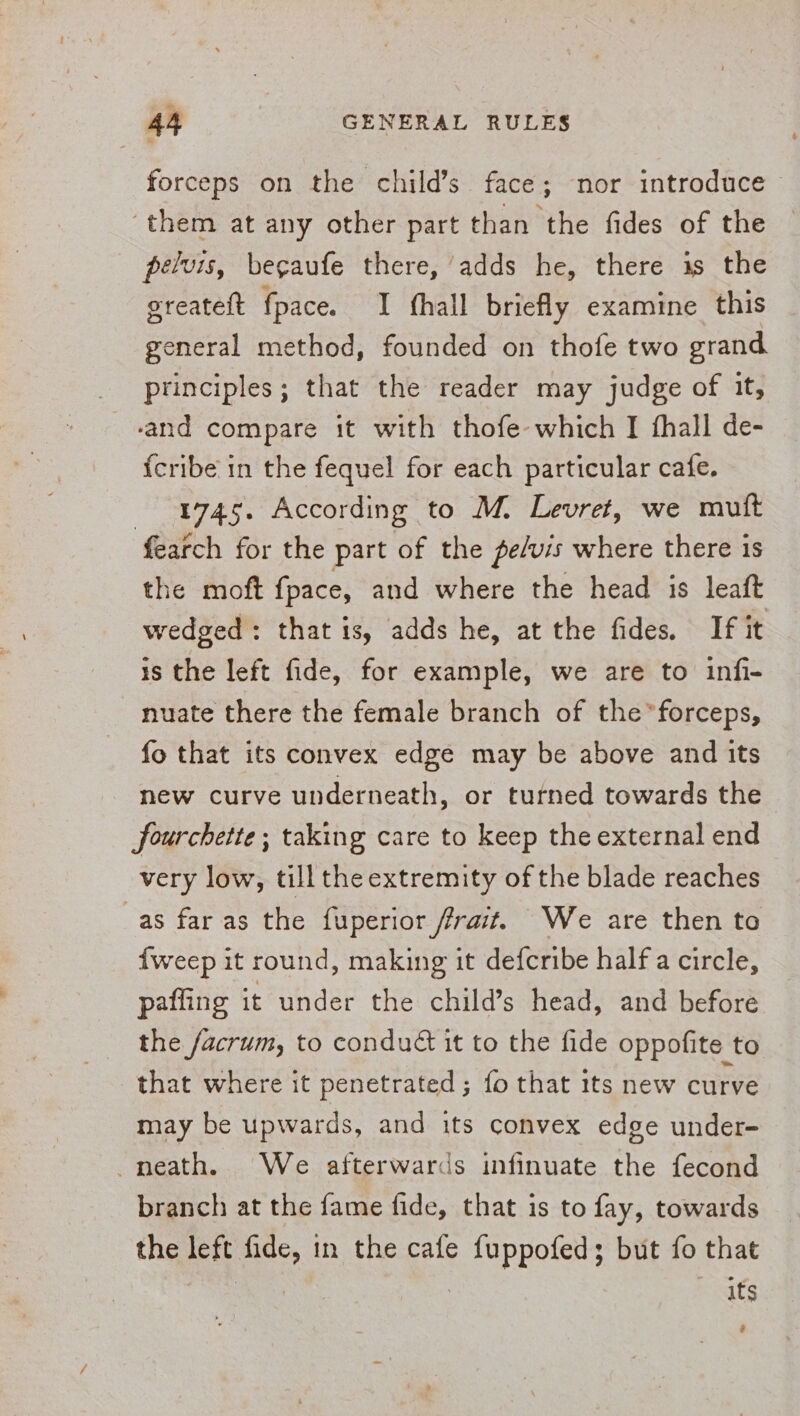 forceps on the child’s face; nor introduce ‘them at any other part than the fides of the pelvis, begaufe there, adds he, there is the ereateft fpace. I hall briefly examine this general method, founded on thofe two grand principles; that the reader may judge of it, ‘and compare it with thofe-which I fhall de- {cribe in the fequel for each particular cafe. 1745. According to M. Levret, we mutt fearch for the part of the pe/vis where there is the moft fpace, and where the head is leaft wedged: that is, adds he, at the fides. If it 1s the left fide, for example, we are to infi- nuate there the female branch of the*forceps, fo that its convex edge may be above and Its new curve underneath, or turned towards the fourchette; taking care to keep the external end very low, till the extremity of the blade reaches as far as the fuperior frait. We are then to fweep it round, making it defcribe half a circle, paffing it under the child’s head, and before the facrum, to condué it to the fide oppofite to that where it penetrated; fo that its new curve may be upwards, and its convex edge under- neath. We afterwards infinuate the fecond branch at the fame fide, that is to fay, towards the left fide, in the cafe fuppofed; but fo that | } its a