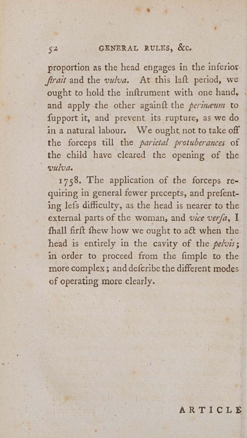 “52 GENERAL RULES, &amp;c. proportion as the head engages in the inferior: frait and the vulva. At this laft period, we ought to hold the inflrument with one hand, and apply the other againft the perineum to fupport it, and prevent its rupture, as we do in a natural labour. We ought not to take off the forceps till the parietal protuberances of the child have cleared the opening of the vulva. . - “quiring in general fewer precepts, and prefent- ing lefs difficulty, as the head is nearer to the external parts of the woman, and vie ver/a, I -fhall firft thew how we ought to aét when the head is entirely in the cavity of the pels; in order to proceed from the fimple to the more complex; and defcribe the different modes of operating more clearly.