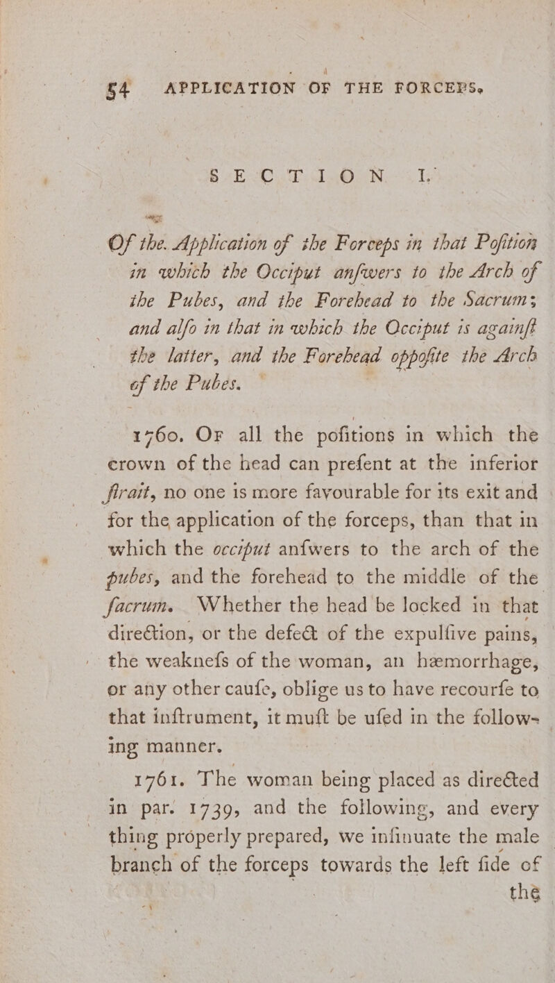 * P| §4 APPLICATION OF THE FORCEPS, BAR Cd aN a TS Of the. Application of the Forceps in that Pofition in whith the Occiput anfwers to the Arch of the Pubes, and the Forehead to the Sacrum; and alfo in that in which the Occiput is againft the latter, and the Forehead oppofite the Arch of the Pubes. : 1760. Or all the pofitions in which the crown of the head can prefent at the inferior firait, no one is more favourable for its exit and for the application of the forceps, than that in which the occiput an{wers to the arch of the pubes, and the forehead to the middle of the facrum. Whether the head be locked in that direction, or the defe@t of the expulfive pains, — '- the weaknefs of the woman, an hemorrhage, or any other caufe, oblige us to have recourfe to that inftrument, it muft be ufed in the follow ing manner. | | 1761. The woman being placed as directed in par. 1739, and the following, and every thing properly prepared, we infinuate the male _ bigige of the forceps towards the left fide of the bo