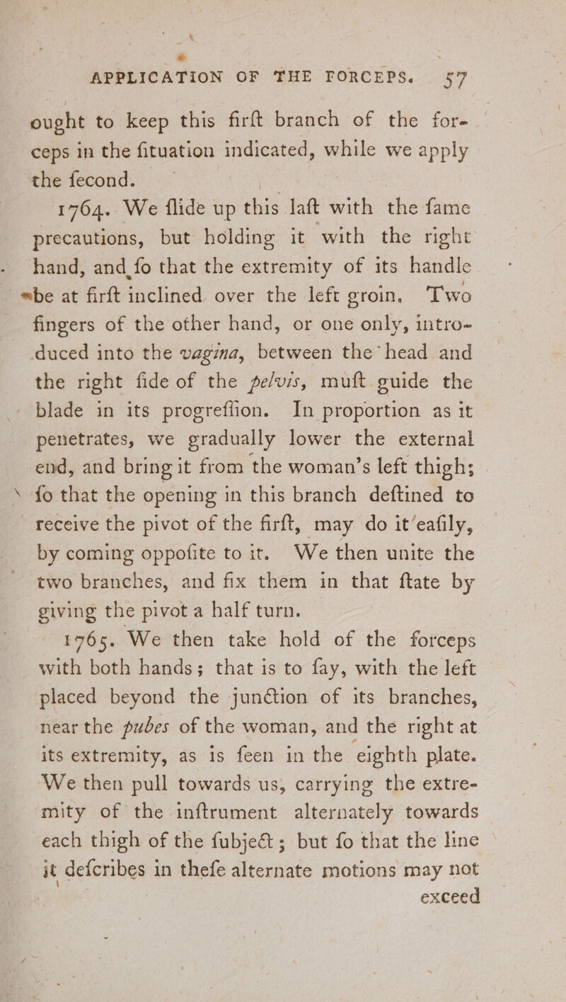 eee ce APPLICATION OF THE FORCEPS. 57 ought to keep this firft branch of the for- ceps in the fituation indicated, while we apply the fecond. | 1764. We flide up this laft with the fame _ precautions, but holding it with the right hand, and_fo that the extremity of its handle be at firft inclined over the left groin, Two fingers of the other hand, or one only, intro- duced into the vagina, between the head and the right fide of the pelvis, muft guide the blade in its progreffion. In proportion as it penetrates, we gradually lower the external end, and bring it from the woman’s left thigh; {o that the opening in this branch deftined to receive the pivot of the firft, may do it’eafily, by coming oppofite to it. We then unite the two branches, and fix them in that ftate by giving the pivot a half turn. 1765. We then take hold of the forceps with both hands; that is to fay, with the left placed beyond the juntion of its branches, near the pubes of the woman, and the right at its extremity, as is feen in the eighth plate. We then pull towards us, carrying the extre- mity of the inftrument alternately towards each thigh of the fubje€t; but fo that the line © it defcribes 3 in thefe alternate motions may not | exceed