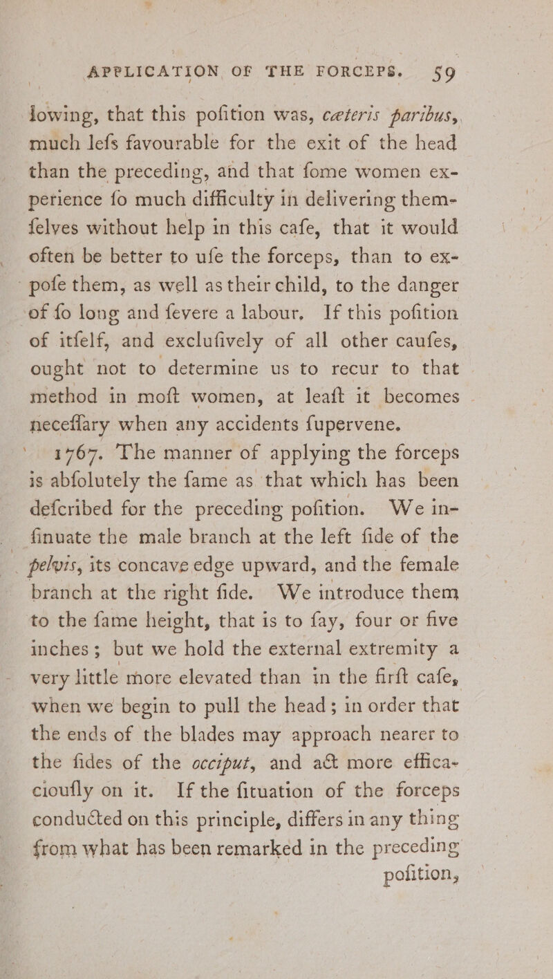 lowing, that this pofition was, ceteris paribus, much lefs favourable for the exit of the head than the preceding, and that fome women ex- perience fo much difficulty in delivering them- felyes without help in this cafe, that it would often be better to ufe the forceps, than to ex- pote them, as well as their child, to the danger of fo long and fevere a labour. If this pofition of itfelf, and exclufively of all other caufes, ought not to determine us to recur to that — method in moft women, at leaft it becomes ~ neceflary when any accidents fupervene. 1767. The manner of applying the forceps is abfolutely the fame as that which has been defcribed for the preceding pofition. We in- finuate the male branch at the left fide of the ; pelvis, its concave edge upward, and the female branch at the right fide. We introduce them to the fame height, that is to fay, four or five inches; but we hold the external extremity a very little more elevated than in the firft cafe, when we begin to pull the head; in order that \ the ends of the blades may approach nearer to the fides of the occiput, and act more effica- cioufly on it. If the fituation of the forceps conducted on this principle, differs in any thing from what has been remarked in the preceding pofition,