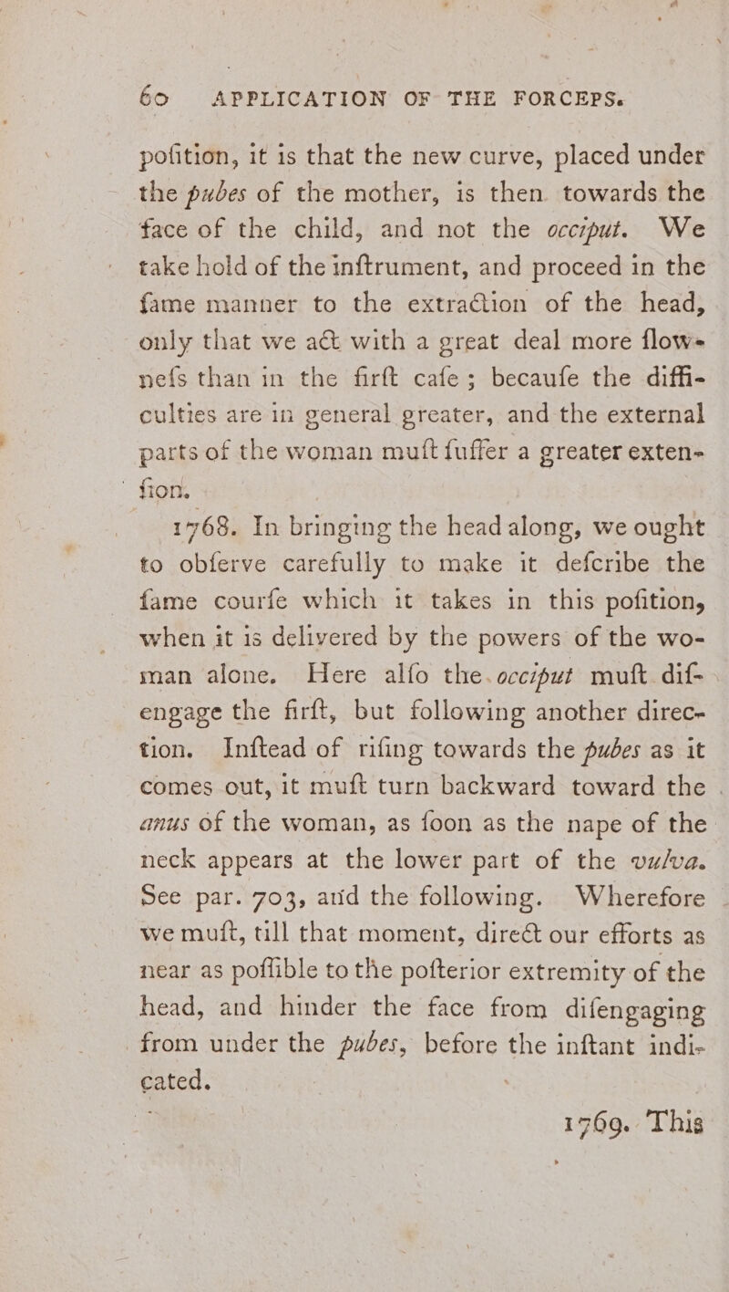 pofition, it 1s that the new curve, placed under the pubes of the mother, is then towards the face of the child, and not the occzput. We take hold of the inftrument, and proceed in the fame manner to the extraction of the head, only that we act with a great deal more flow- nefs than in the firft cafe; becaufe the diffi- culties are in general greater, and the external parts of the woman mutt fuffer a greater exten- fron. 1768. In bringing the head along, we ought to obferve carefully to make it defcribe the fame courfe which it takes in this pofition, when it is delivered by the powers of the wo- man alone. Here alfo the occiput muft dif- engage the firft, but following another direc- tion. Inftead of rifing towards the pudes as it comes out, it muft turn backward toward the . anus of the woman, as foon as the nape of the neck appears at the lower part of the vulva. See par. 703, atid the following. Wherefore we muft, till that moment, dire&amp; our efforts as near as poflible to the pofterior extremity of the head, and hinder the face from difengaging from under the pudes, before the inftant indi- cated.