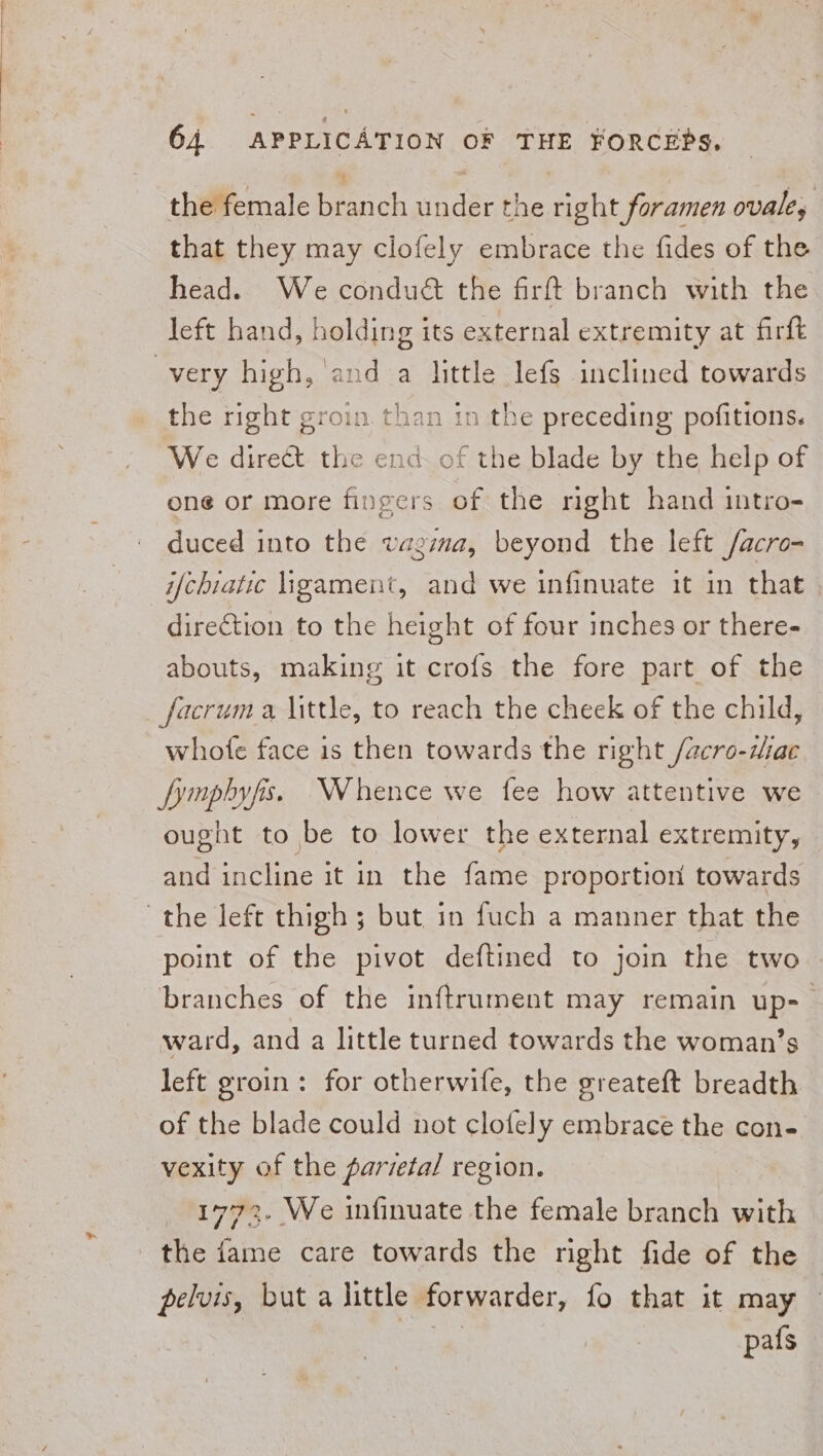 the female branch under the right foramen ovale, that they may clofely embrace the fides of the head. We conduét the firft branch with the left hand, holding its external extremity at firft very high, and a little lefs inclined towards the right groin. than in the preceding pofitions. We direct. the end of the blade by the help of one or more fingers of the right hand intro- duced into the vagima, beyond the left /acro- ifchiatic ligament, and we infinuate it in that direction to the height of four inches or there- abouts, making it crofs the fore part of the facruma little, to reach the cheek of the child, whofe face is then towards the right /acro-zdae fymphyfis. Whence we fee how attentive we ought to be to lower the external extremity, and incline it in the fame proportion towards the left thigh; but in fuch a manner that the point of the pivot deftined to join the two branches of the inftrument may remain up-— ward, and a little turned towards the woman’s left groin: for otherwife, the greateft breadth of the blade could not clofely embrace the con- vexity of the parvefal region. 1772. We infinuate the female branch witls the hike care towards the right fide of the pelvis, but a little forwarder, fo that it may pafs