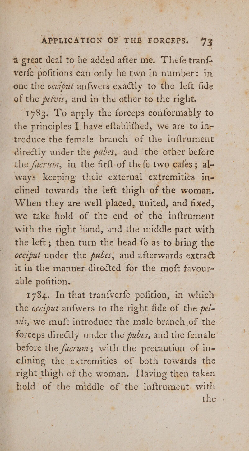 ; APPLICATION OF THE FORCEPS. 73 @ great deal to be added after me. Thefe tranf- verfe pofitions can only be two in number: in one the occiput anfwers exatly to the left fide of the pe/vis, and in the other to the right. 1783. To apply the forceps conformably to the principles I have eftablifhed, we are to in- troduce the female branch of the inftrument directly under the pubes, and the other before the /acrum, in the firlt of thefe two cafes; al- ways keeping their external extremitits in- clined towards the left thigh of the woman. When they are well placed, united, and fixed, we take hold of the end of the inftrument with the right hand, and the middle part with the left; then turn the head fo as to bring the occiput gate the pubes, and afterwards extrac it in the manner.directed for the moft favour- able pofition. | | | 1784. In that tranfverte pofition, in which the acciput an{wers to the right fide of the pel- vis, we mutt introduce the male branch of the forceps directly under the pudes, and the female before the facrum; with the precaution of in- clining the extremities of both towards the right thigh of the woman. Having then taken . pat: of the middle of the inftrument with the .