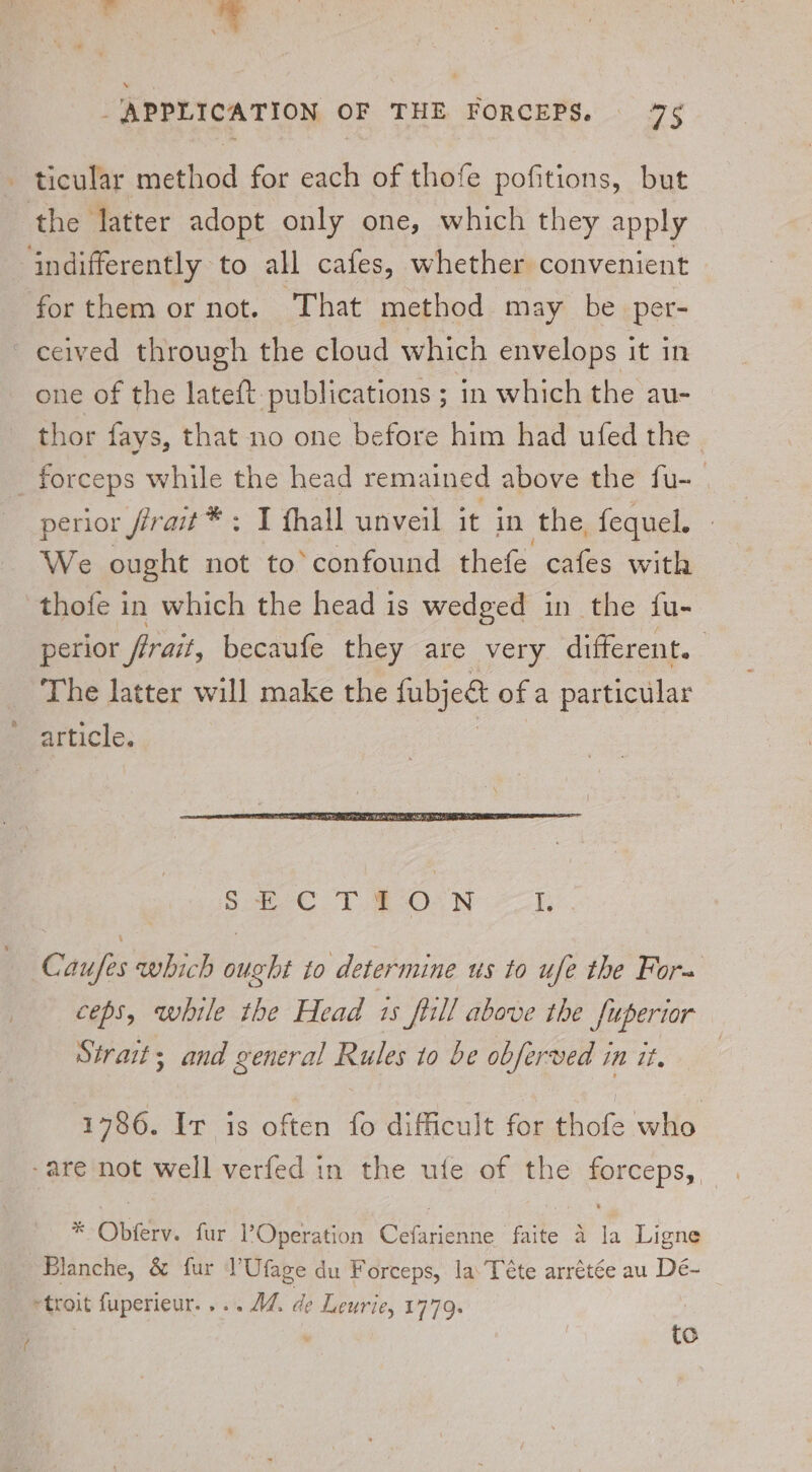 i ‘APPLICATION OF THE FORCEPS. 75 ticular method for each of thofe pofitions, but the latter adopt only one, which they apply indifferently to all cafes, whether convenient forthem or not. That method may be per- ceived through the cloud which envelops it in one of the lateft: publications ; in which the au- thor fays, that no one before him had ufed the _ forceps while the head remained above the fu-_ perior frrait* ; I fhall unveil it in the, fequel. We ought not to’ confound thefe cafes with thofe in which the head is wedged in the fu- perior firait, becaufe they are very different. The latter will make the fabjedt ofa particular article. Caufes which ought to determine us to ufe the For= ceps, while the Head 15 fill above the fuperior Strait; and general Rules to be obferved in it, 1786. Ir is often fo difficult for thofe who -are not well verfed in the ufe of the forceps, . * Obferv. fur Operation Cefarienne faite 4 la Ligne Blanche, &amp; fur l’Ufage du Forceps, la’ Téte arrétée au Dé- ~troit fuperieur.... AZ. de Leurie, 1779. to i