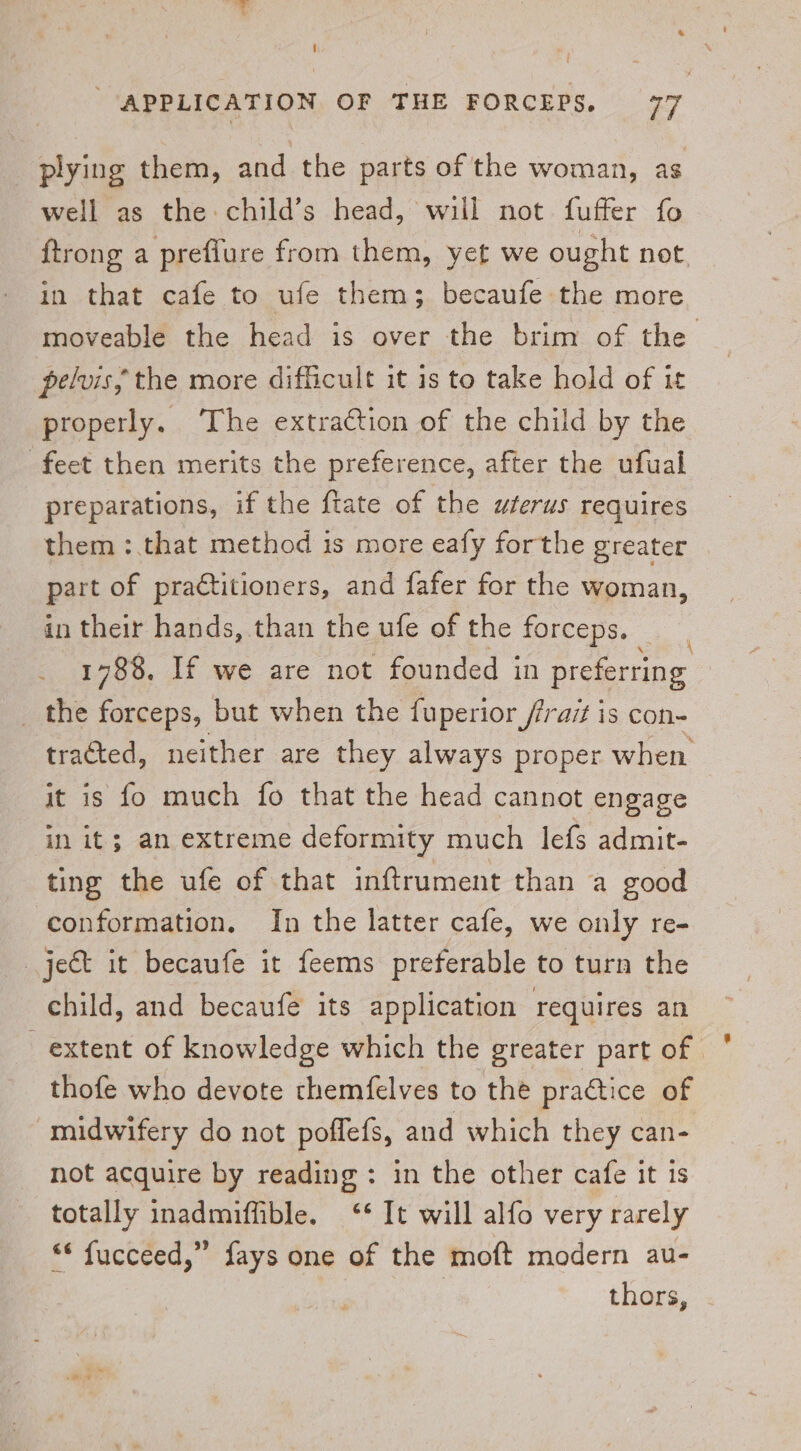 plying them, and the parts of the woman, as well as the child’s head, wiil not fuffer fo {trong a preflure from them, yet we ought not. in that cafe to ufe them; becaufe the more moveable the head is over the brim of the pelvis, the more difficult it is to take hold of it properly. ‘The extraction of the child by the feet then merits the preference, after the ufual preparations, if the {tate of the uterus requires them : that method is more eafy forthe greater part of practitioners, and fafer for the woman, in their hands, than the ufe of the forceps. | 1788, If we are not founded in preferring _ the forceps, but when the fuperior /frazt is con- tracted, neither are they always proper when it is fo much fo that the head cannot engage ‘in it; an extreme deformity much lefs admit- ting the ufe of that inftrument than a good conformation. In the latter cafe, we only re- ject it becaufe it feems preferable to turn the child, and becaufe its application requires an extent of knowledge which the greater part of thofe who devote themfelves to the practice of midwifery do not poffefs, and which they can- not acquire by reading: in the other cafe it is totally inadmiffible. ‘* It will alfo very rarely “* fucceed,” fays one of the moft modern au- | thors,