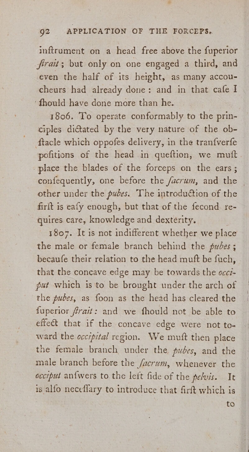 inftrument on a head free above the fuperior firait; but only on one engaged a third, and even the half of its height, as many accou- cheurs had already done: and in that cafe I ‘fhould have done more than he. 1806. To operate conformably to the prin- ciples dictated by the very nature of the ob- ftacle which oppofes delivery, in the tranfverfe pofitions of the head in queftion, we mutt place the blades of the forceps on the ears; confequently, one before the /acrum, and oe } other under the pubes. The introduction of the firft is eafy enough, but that of the fecond re- quires care, knowledge and dexterity. 1807. It is not indifferent whether we place the male or female branch behind the pubes ; becaufe their relation to the head mutft be fuch, that the concave edge may be towards the occz- put which isto be brought under the arch of the pubes, as foon as the head has cleared the fuperior frait: and we fhould not be able to effect that if the concave edge were not to- ward the occrpital region. We mutt then place the female branch under the pubes, and the male branch before the /acrum, whenever the occiput an{wers to the left fide of the pelvis. It 1s alfo neceflary to introduce that firft which is to