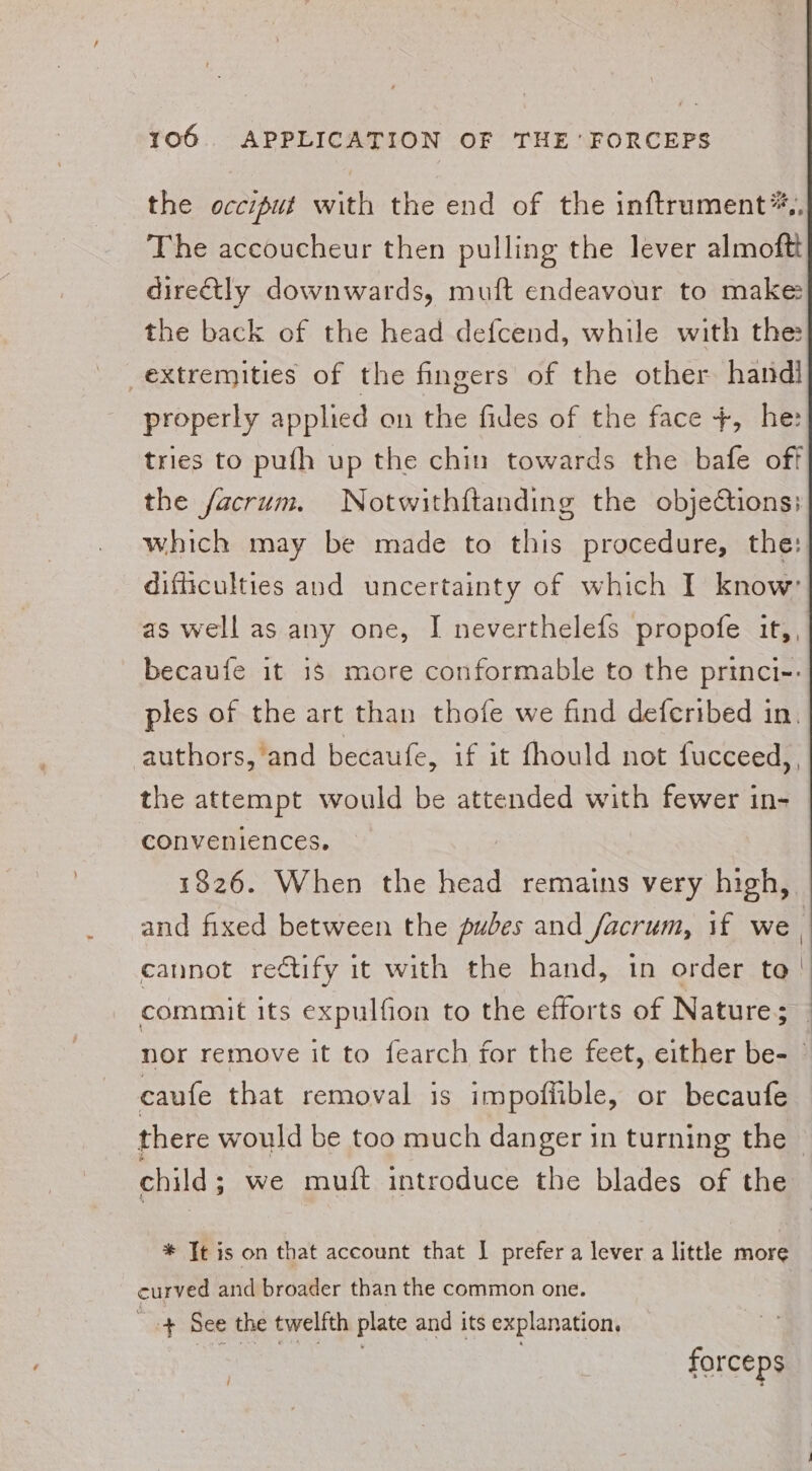 the occiput with the end of the inftrument*,, The aceoucheur then pulling the lever almoftt directly downwards, muft endeavour to make the back of the head defcend, while with the: extremities of the fingers of the other handl properly applied on the fides of the face +, he: tries to pufh up the chin towards the bafe off the facrum. Notwithftanding the objections; which may be made to this procedure, the: difficulties and uncertainty of which I know: as well as any one, I neverthelefs propofe it,, becaufe it is more conformable to the princi-: ples of the art than thofe we find deferibed in. authors,‘and becaufe, if it fhould not fucceed,, the attempt would be attended with fewer in- conveniences. 1826. When the head remains very high, and fixed between the pubes and facrum, if we | cannot rectify it with the hand, in order ta’! commit its expulfion to the efforts of Nature; | nor remove it to fearch for the feet, either be- - caufe that removal is impoffible, or becaufe there would be too much danger in turning the — child; we muft introduce the blades of the * Tt is on that account that I prefer a lever a little more curved and broader than the common one. + See the twelfth plate and its explanation. eee | } forceps i