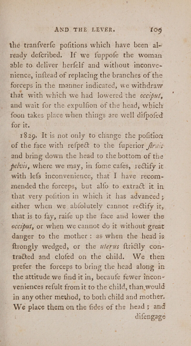 the tranfverfe pofitions which have been al- ready defcribed. If we fuppofe the woman. able to deliver herfelf and without inconve- nience, inftead of replacing the branches of the forceps in the manner indicated, we withdraw that with which we had lowered the occiput, and wait for the expulfion of the head, which foon takes place when things are well dxfpofed for it. | 1829. It is not only to change the pofition of the face with refpect to the fuperior firait and bring down the head to the bottom of the | pelvis, where we may, in fome cafes, reGtify it with lefs inconvenience, that I have recom- mended the forceps, but alfo to extract it in that very pofition in which it has advanced; either when we.abfolutely cannot rectify it, that is to fay, raife up the face and lower the occiput, or when we cannot do it without great danger to the mother: as when the head is ftrongly wedged, or the wierus ftriGly con- tracted and clofed on the child. We then prefer the forceps to bring the head along in the attitude we find it in, becaufe fewer incon~ veniences refult from it to the child, than.would in any other method, to both child and mother. We place them on the fides of the head; and cengage