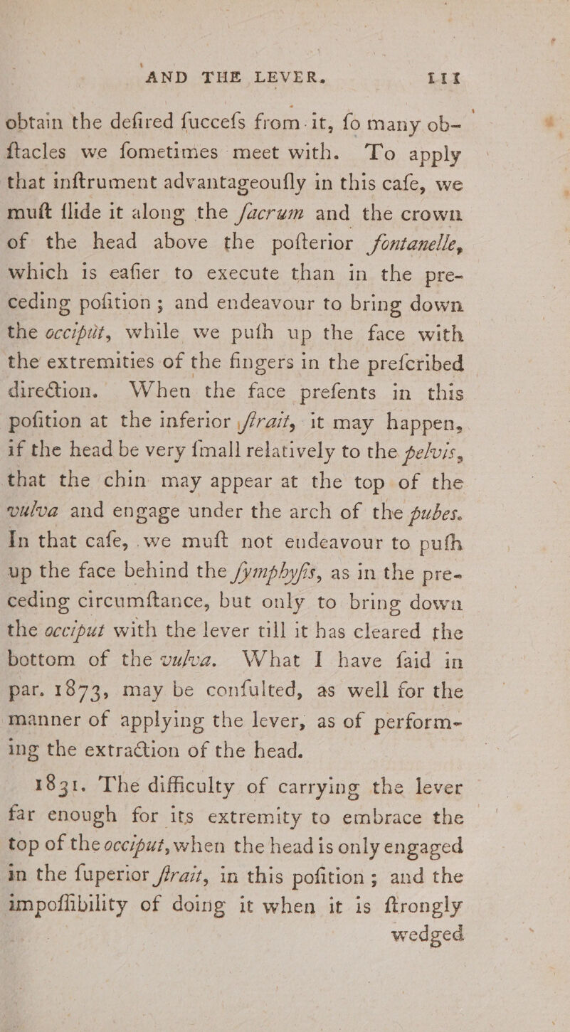 obtain the defired fuccefs from it, {o many ob- ftacles we fometimes meet with. To apply that inftrument advantageoufly in this cafe, we mutt {lide it along the /acrum and the crown of the head above the pofterior /fontanelle, which is eafier to execute than in the pre- ceding pofition ; and endeavour to bring down the occiput, while we puth up the face with the extremities of the fingers in the prefcribed dire@tion. When the face prefents in this pofition at the inferior /frait, it may happen, if the head be very {mall relatively to the pelvis, that the chin may appear at the top of the vulva and engage under the arch of the pubes. In that cafe, we muft not endeavour to pufh up the face behind the /ymphy/s, as in the pre- ceding circumftance, but only to bring down the occiput with the lever till it has cleared the bottom of the vafva. What I have faid in par. 1873, may be confulted, as well for the manner of applying the lever, as of perform- ing the extraction of the head. 1831. The difficulty of carrying the lever far enough for its extremity to embrace the top of the occiput, when the head is only engaged in the fuperior frait, in this pofition ; ; and the EPonty of doing it when it is ftrongly wedged