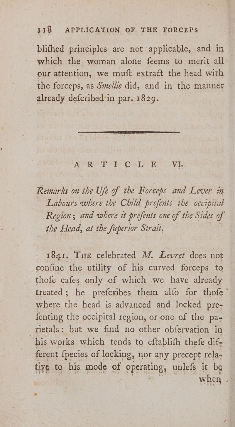 blifhed principles are not applicable, and in which the woman alone feems to merit all our attention, we muft extract the head with the forceps, as Smellie did, and in the mannet already defcribed'in par. 1829. ATR PE CA Re VE, Remarks on the Ufe of the Forceps and Lever im Labours where the Child prefents the occipital Region; ; and where it prefents one of the Sides of the Head, at the Tosti Strait. | 1841. Tue celebrated M. Levret does not confine the utility of his curved forceps to _ thofe cafes only of which .we have already treated; he prefcribes them alfo for thofe’ where the head is advanced and locked pre- fenting the occipital region, or one of the paz _sietals: but we find no other obfervation ‘in | his works which tends to eftablifh thefe dif- ferent {pecies of locking, nor any precept 1 rela- tiye to his mode of operating, unlefs it be : when