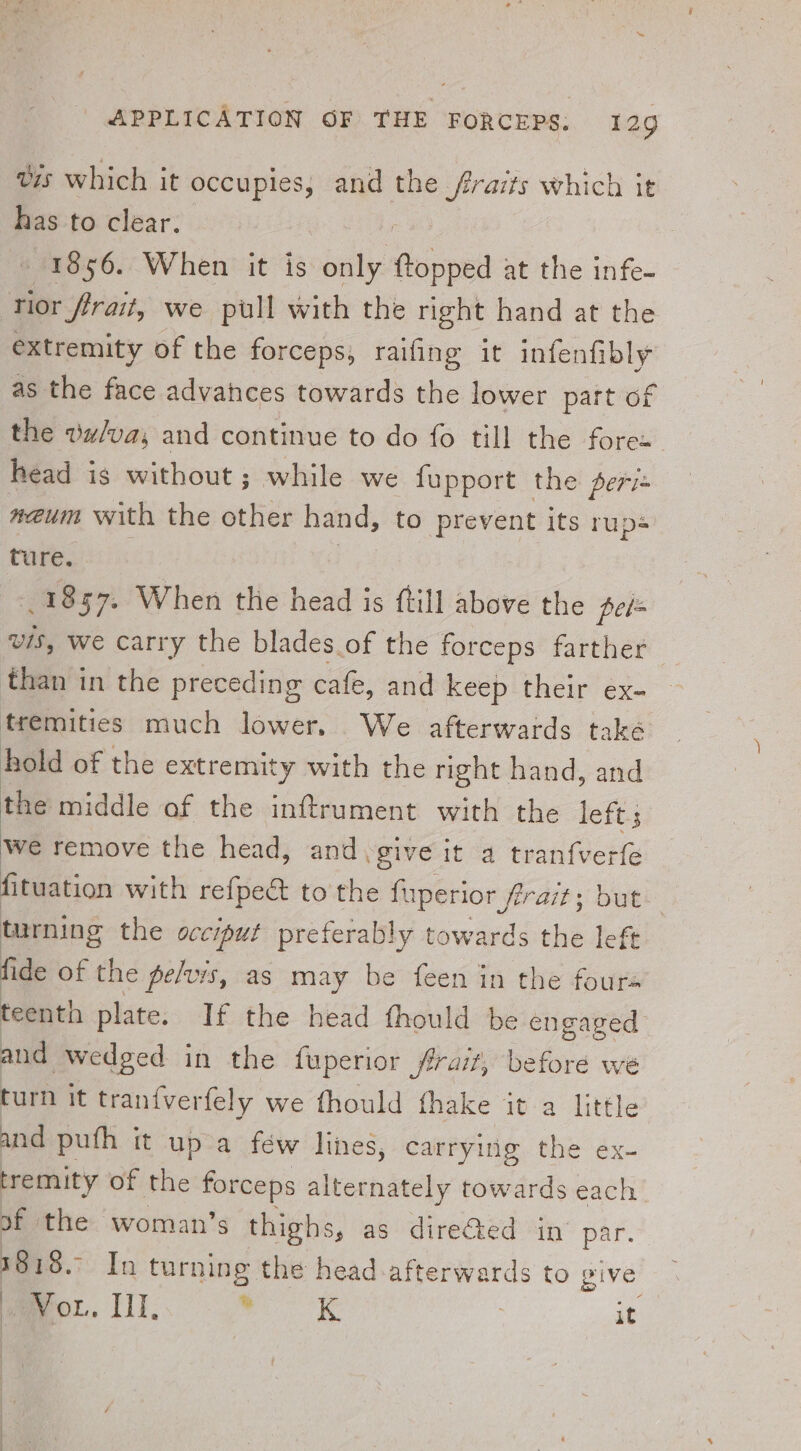 Vis which it occupies, and a frraits which it has to clear. 1856. When it is only ftopped at the infe- rior frait, we pull with the right hand at the extremity of the forceps, railing it infenfibly as the face advahces towards the lower part of the vz/va; and continue to do fo till the forex head is without ; while we fupport the peri neum with the other hand, to prevent its rups ture. 1857. When the head is ftill above the pe/= vis, we carry the blades.of the forceps farther than in the preceding cafe, and keep their ex- tremities much lower. We afterwards také hold of the extremity with the right hand, and the middle of the inftrument with the left. We remove the head, and .give it a tranfverfe fituation with refpect to the fuperior firait; but turning the occiput preferably towards the left fide of the pelvis, as may be feen in the fours teenth plate. If the head fhould be engaged. and wedged in the fuperior frait, before we turn it tranfverfely we fhould fhake it a little and puth it up a few lines, carrying the ex- tremity of the forceps alternately towards each of the woman’s thighs, as directed in’ par. a In turning the head afterwards to give Meu. ll, .* «k | it