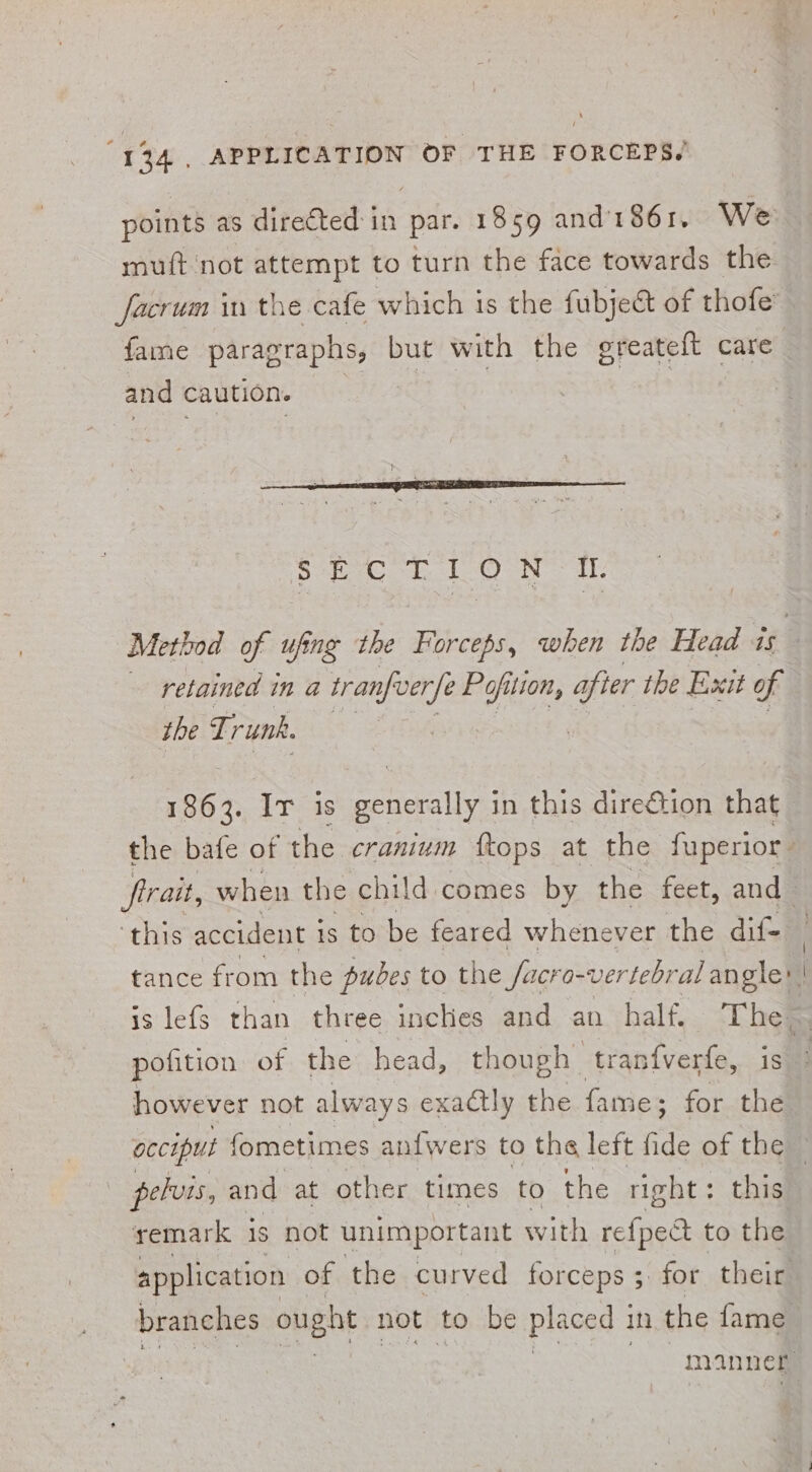 muft not attempt to turn the face towards the facrum in the cafe which 1s the fubje&amp; of thofe’ and caution. 2 SEO If. retained in a tranfocrfe Pofits lion, afier the Exit of the T; runk. pofition of the head, though tranfverfe, i | pelvis, and at other times to the right: this remark is not unimportant with re{pect to the application of the curved forceps ; for their branches ought not to be placed in the fame