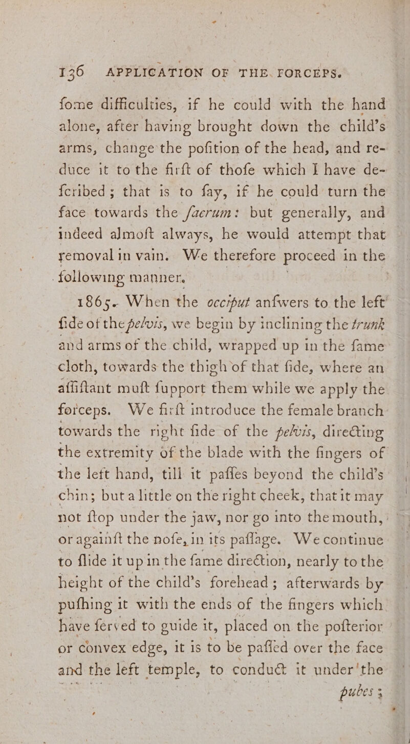 fome difficulties, if he could with the hand alone, after having brought down the child’s arms, change the pofition of the head, and re- duce it tothe firft of thofe which I have de- {cribed ; that is to fay, if he could turn the face towards the /aerum: but generally, and indeed almoft always, he would attempt that removal i in vain. We therefore proceed in the | following manner. | 1865. When the occiput anfwers to the left fide of the pelvis, we begin by inclining the trunk and arms of the child, wrapped up in the fame cloth, towards the thigh of that fide, where an affiftant muft fupport them while we apply the forceps. We hi ft introduce the female branch towards the right fide of the pefus, direting the extremity of the blade with the fingers of the left hand, till it paffes beyond the child’s chin; buta little on the right cheek, that it may not {top under the jaw, nor go into the mouth, or againft the nofe, in its paflage. We continue to flide it upin the fame direétion, nearly tothe height of the child’s forehead ; &gt; afterwards by puthing it with the ends of the fingers which have ferved to guide it, placed on the pofterior or convex edge, it is to be pafled over the face aid the left temple, to condud it under'the PHOS ;