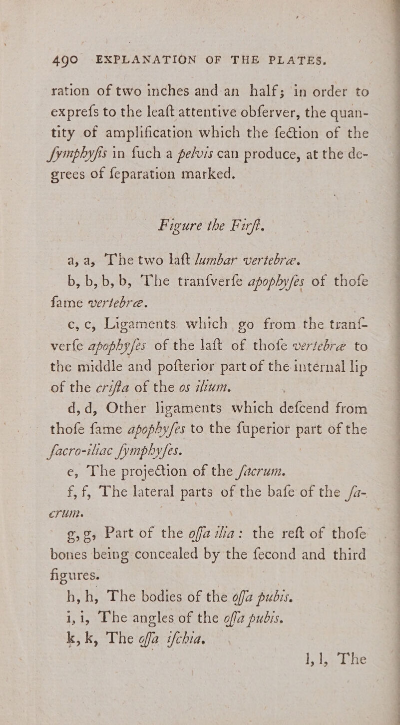 ration of two inches and an half; in order to ex prefs to the leaft attentive obferver, the quan- tity of amplification which the fe€tion of the JSymphyfis in fuch a pelvis can produce, at the de- grees of feparation marked. Figure the Firft. a,a, Thetwo laft lumbar vertebrae. b, b,b, b, The tranfverfe apophy/es of thofe fame vertebre. c,c, Ligaments which go from the tranf- verfe apophyfes of the laft of thofe vertebrae to the middle and pofterior part of the internal lip of the criffa of the os ium. d,d, Other ligaments which defcend from - thofe fame apophy/es to the fuperior at of the facro-ilac fymphyfes. e, The projection of the /acrum. f,f, The lateral parts of the bafe of the /a- crum. | | | g,o, Part of the ofazia: the reft of thofe . bones being concealed by the fecond and third figures. h,h, The bodies of the off pubis, 1,1, The angles of the ofa pubis. kk, The ofa i/chia. eo | Pas Pee Wes