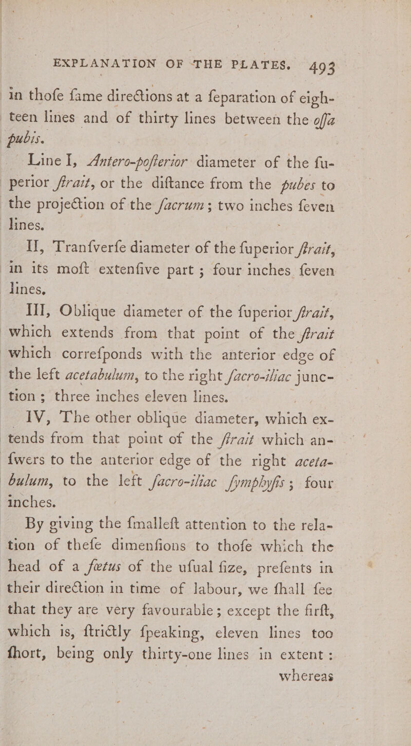 pubis Line I, Antero-pofterior dtudaciee of the fu- the projection of the /acrum; two inches feven Il, Tranfverfe diameter of the {uperior frrait, lines, III, Oblique diameter of the fuperior frrait, which correfponds with the anterior edge of the left acetabulum, to the right facro-iliac junc- tion ; three inches eleven lines. IV, The other oblique diameter, eee eX- bulum, to the left facro-iliac JSympbyfis 5 four By giving the {malleft attention to the rela- tion of thefe dimenfions to thofe which the head of a fetus of the ufual fize, prefents in their direction in time of labour, we fhall fee that they are very favourable; except the firft, which is, ftrictly fpeaking, eleven lines too fhort, being only thirty-one lines in extent : eae whereas