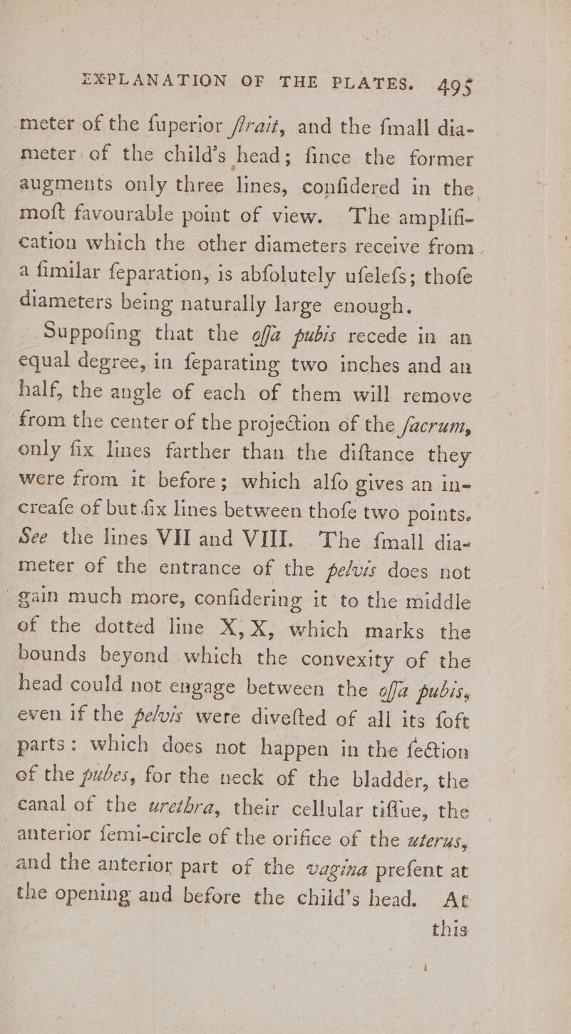 ‘meter of the fuperior frai#, and the fmall dia- meter of the child’s head; fince the former augments only three lines, confidered in the moft favourable point of view. The am plifi- _ €ation which the other diameters receive from. a fimilar {eparation, is abfolutely ufelefs; thofe diameters being naturally large enough. Suppofing that the off pubis recede in an equal degree, in feparating two inches and an half, the angle of each of them will remove from the center of the projection of the facrum, only fix lines farther than the diftance they were from it before; which alfo gives an ine creafe of but fix lines between thofe two points. See the lines VII and VIII. The {mall dia- meter of the entrance of the pelvis does not gain much more, confidering it to the middle of the dotted lite X;X! which: matks. the bounds beyond which the convexity of the head could not engage between the ofja pubis. even if the pe/vis were divelted of all its {oft parts: which does not happen in the fe€tion of the pubes, for the neck of the bladder, the canal of the urethra, their cellular tiflue, the anterior femi-circle of the orifice of the uterus, and the anterior part of the vagina prefent at the opening and before the child’s head. At 3 this