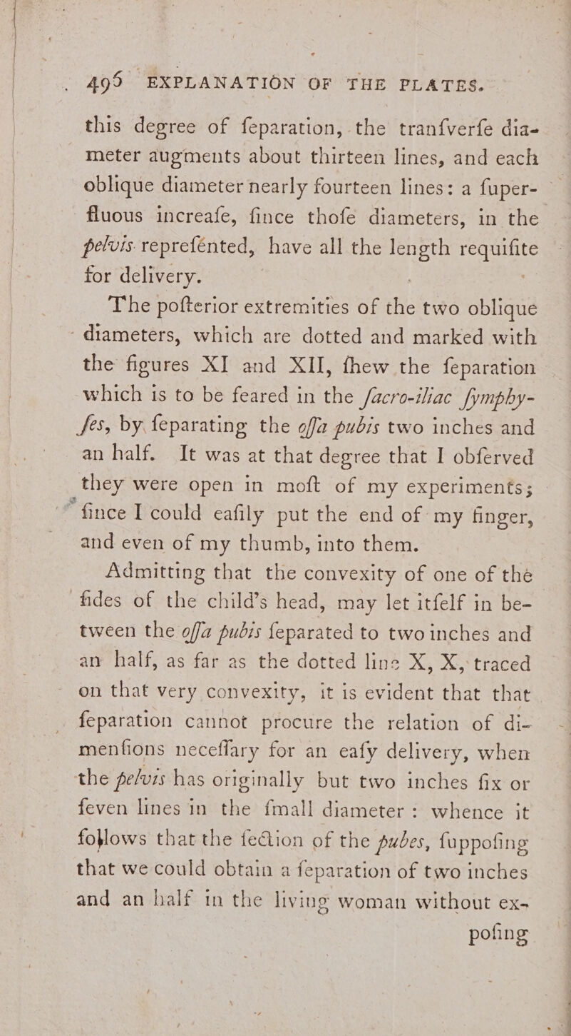 this degree of feparation, the tranfverfe dia- meter augments about thirteen lines, and each oblique diameter nearly fourteen lines: a fuper- fluous increafe, fince thofe diameters, in the pelvis reprefénted, have all the length fei for delivery. | The pofterior extremities of the two oblique the figures XI and XII, fhew the feparation which is to be feared in the facro-iliac_[ymphy- Jes, by feparating the off pubis two inches and an half. It was at that degree that I obferved they were open in moft of my experiments; “fince I could eafil ly put the end of my finger, and even of my thumb, into them. Admitting that the convexity of one of the tween the offa pubis feparated to two inches and an half, as far as the dotted line X, X, traced on that very convexity, it is evident that that feparation cannot procure the relation of di- menfions neceflary for an eafy delivery, when the pelvis has originally but two inches fix or feven lines in the fmall diameter : whence it foflows that the fection of the pubes, {uppofing that we could obtain a feparation of two inches and an half tn the living woman without ex- pofing