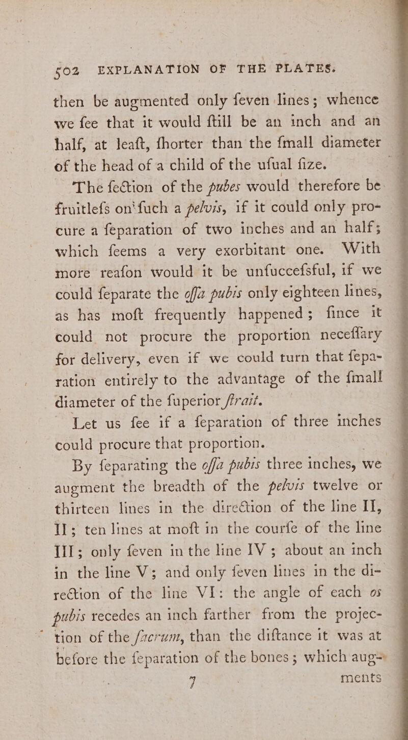 then be augmented only feven lines; whence we fee that it would ftill be an inch and an © half, at Jeaft, fhorter than the fmall diameter — of the head of a child of the ufual fize. Z ‘The feétion of the pubes would therefore be. fruitlefs on‘fuch a pelvis, if it could only pro- cure a feparation of two inches and an half; which feems a very exorbitant one. With more reafon would it be unfuccefsful, if we could feparate the off pubis only eighteen lines, as has moft frequently happened ; fince it could not procure the proportion neceflary for delivery, even if we could turn that fepa- ration entirely to the advantage of the {mall diameter of the fuperior fravt. Let us fee if a feparation of three inches could procure that proportion. : By feparating the ofa pubis three inches, we | augment the breadth of the pefuis twelve or | thirteen lines in the dire€tion of the line IT, Il; ten lines at moft in the courfe of the line Ill; only feven in the line IV; about an inch in the line V3; and only feven lines in the di- rection of the line VI: the angle of each os pubis recedes an inch farther from the projec- tion of the /zerum, than the diftance it was at before the feparation of the bones; which aug= y ments