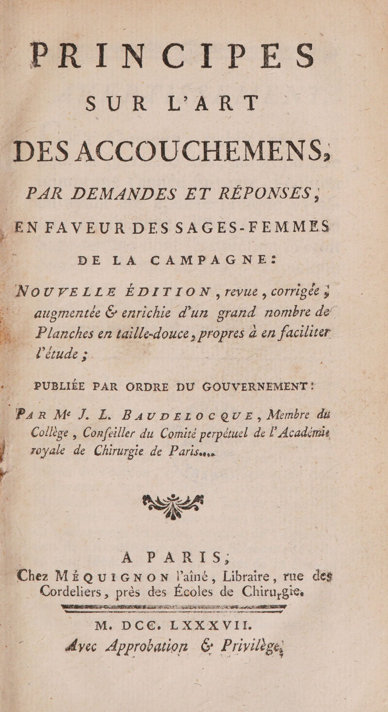 PRINCIPES HAN SAR DES ACCOUCHEMENS, PAR DEMANDES ET RÉPONSES, , EN FAVEUR DES SAGES-FEMMES DE LA CAMPAGNE: NourELLE ÉDITION ,revue, corrigée y augmentée &amp; enrichie d'un grand nombre de! Planches en taille-douce, propres a en faciliter L'étude; PUBLIÉE PAR ORDRE DU GOUVERNEMENT : 1 Ps R Me J. L BauDpezoc QUE, Membre du … Collège, Confeiller du Comité perpétuel de l’Académie Î royale de Chirurgie de Paris ‘ nus À PARIS; Chez Mi QUIGNON l’ainé, Libraire, rne deg Cordeliers , près des Éoa] les de Chiruygies FETE mate —— norte enimmsmanem af ae rene Es à M. DC. LXXX VII. Avec Approbation 6 Privilège,