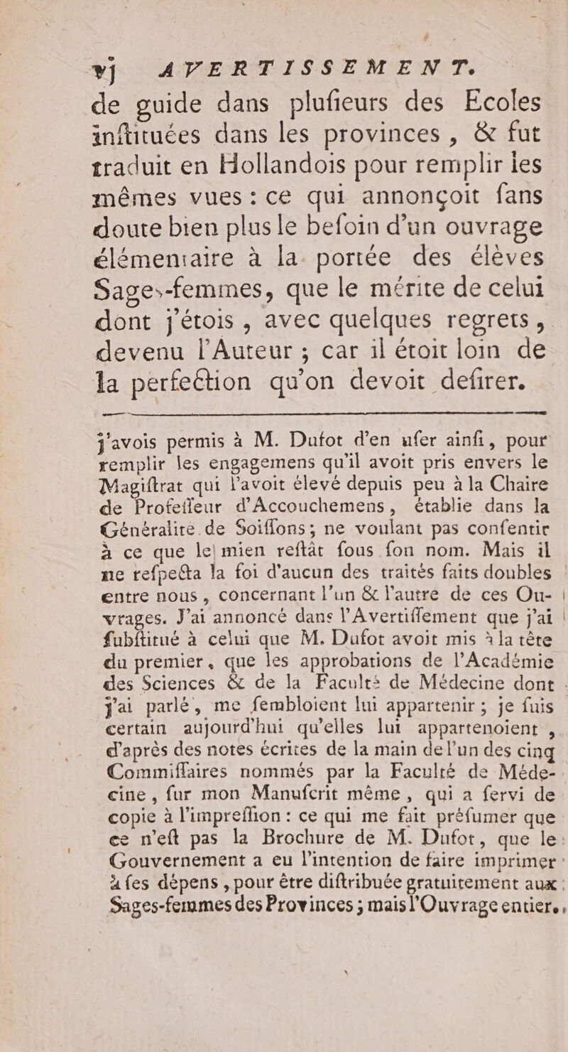 de guide dans plufieurs des Ecoles inftituées dans les provinces , &amp; fut traduit en Hollandois pour remplir ies mêmes vues:ce qui annonçoit fans doute bien plus le befoin d’un ouvrage élémeniaire à la portée des élèves Sage--femmes, que le mérite de celui dont j'étois , avec quelques regrets, devenu l’Auteur ; car il étoit loin de la perfection qu'on devoit defirer. a ne + j'avois permis à M. Duafot d'en ufer ainfi, pour remplir les engagemens qu'il avoit pris envers le Magiftrat qui l’avoit élevé depuis peu à la Chaire de Profetfeur d’'Accouchemens, établie dans la Généralire de Soiflons; ne voulant pas confentie D] à ce que le mien reftât fous fon nom. Mais ül entre nous, concerriant l’un &amp; l’autre de ces Ou- vrages. J'ai annoncé dans l’'Avertiflement que j'ai fubftirué à celui que M. Duafot avoit mis à la tète du premier, que les approbations de l’Académie j'ai parlé, me fembloient lui appartenir ; je fuis certain aujourd'hui qu’elles lui appartenoient , d’après des notes écrites de la main de l’un des cinq Commiflaires nommés par la Faculté de Méde- cine, fur mon Manufcrit même, qui a fervi de copie à l'imprefhion : ce qui me fait préfumer que ce n'eft pas la Brochure de M. Dufot, que le: Gouvernement a eu l'intention de faire imprimer : à fes dépens , pour être diftribuée gratuitement aux : Sages-fennmes des Provinces ; maisl'Ouvrageentier.,