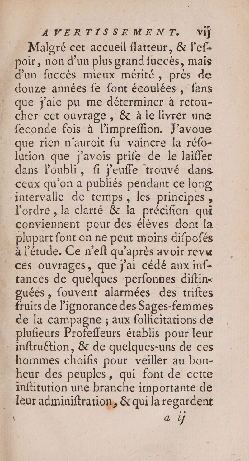 Malgré cet accueil flatteur, &amp; l’ef- poir, non d'un plus grand fuccès, mais d’un fuccès mieux mérité, près de douze années fe font écoulées, fans que j'aie pu me déterminer à retou- cher cet ouvrage , &amp; à le livrer une feconde fois à l’impreflion. J'avoue que rien n’auroit fu vaincre la réfo- lution que javois prife de le laïfler dans loubli, fi j'eufle trouvé dans ceux qu’on a publiés pendant ce long intervalle de temps, les principes, l'ordre , la clarté &amp; la précifion qui conviennent pour des élèves dont la plupart font on ne peut moins difpofés à l'étude, Ce n’eft qu'après avoir revu ces ouvrages, que j'ai cédé aux inf- _ tances de quelques perfonnes diftin- guées , fouvent alarmées des triftes fruits de l'ignorance des Sages-femmes de la campagne ; aux follicitations de plufieurs Profeffeurs établis pour leur - inftruétion, &amp; de quelques-uns de ces _ hommes choiïfis pour veiller au bon- heur des peuples, qui font de cette inftitution une branche importante de leur adminiftration, &amp; qui la regardent a 1]