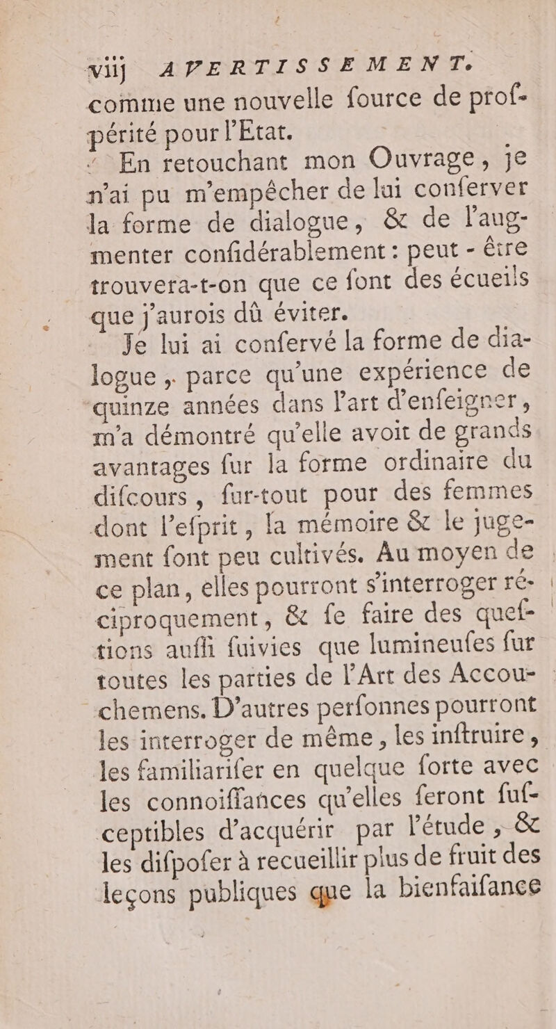 comme une nouvelle fource de prof- périté pour l'État. * En retouchant mon Ouvrage, je n'ai pu m'empêcher de lui conferver Ja forme de dialogue, &amp; de laug- menter confidérablement : peut - être trouvera-t-on que ce font des écueiis que j'aurois dû éviter. — Jé lui ai confervé la forme de dia- logue ; parce qu'une expérience de quinze années dans Part d'enfeigner, m'a démontré qu’elle avoir de grands avantages fur la forme ordinaire du difcours , fur-tout pour des femmes dont l’efprit, la mémoire &amp; le juge- ment font peu cultivés. Au moyen de ce plan, elles pourront s'interroger ré- ciproquement, &amp; fe faire des quef- tions aufli fuivies que lumineufes fur chemens. D’autres perfonnes pourront les interroger de même, les inftruire , les familiarifer en quelque forte avec les connoiffances qu’elles feront fuf- ceptibles d'acquérir par l'étude , &amp; les difpofer à recueillir plus de fruit des leçons publiques que la bienfaifance