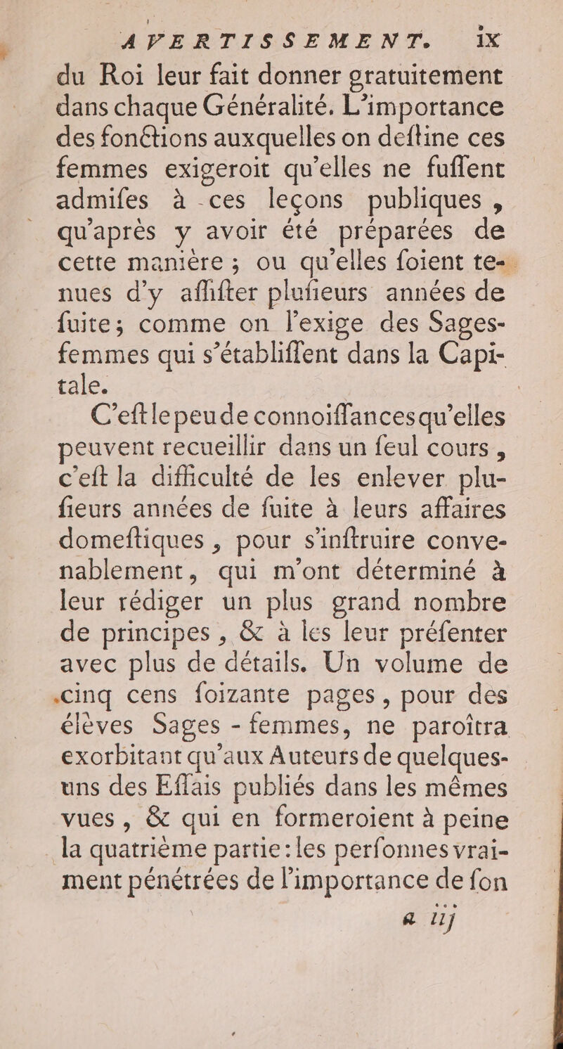 du Roi leur fait donner gratuitement dans chaque Généralité. L'importance des fonétions auxquelles on deftine ces femmes exigeroit qu’elles ne fuflent admifes à ces leçons publiques , qu'après y avoir été préparées de cette manière ; ou qu'elles foient te-. nues d'y afhfter plufeurs années de fuite; comme on l'exige des Sages- femmes qui s’établiffent dans la Capi- tale. C’eftle peude connoïffancesqu'elles peuvent recueillir dans un feul cours, c'eft la dificulté de les enlever plu- fieurs années de fuite à leurs affaires domeftiques , pour s'inftruire conve- nablement, qui m'ont déterminé à leur rédiger un plus grand nombre de principes , &amp; à les leur préfenter avec plus de détails. Un volume de cinq cens foizante pages, pour des élèves Sages - femmes, ne paroîtra exorbitant qu'aux Auteurs de quelques- uns des Eflais publiés dans les mêmes vues , &amp; qui en formeroient à peine . la quatrième partie:les perfonnes vrai- ment pénétrées de l’importance de fon a 11j