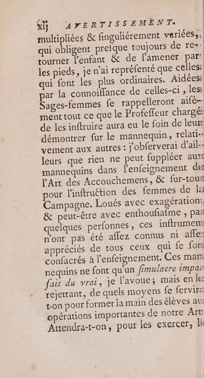 $&amp;ÿ 4»ERTISSEMENT. multipliées &amp;c finguliérement variées, qui obligent pretque toujours de re: tourner l'enfant &amp; de l'amener par: les pieds, jenai repréfenté que celles: qui font les plus ordinaires. Aidées: par la connoiffance de celles-ci ; less Sages-femmes fe rappelleront aifé— ment tout ce que le Profeffeur chargé de les inftruire aura eu le foin de leur démontrer fur le mannequin, relati.- vement aux autres : j obferverai d’ail-- leurs que rien ne peut fuppléer aux mannequins dans l’enfeignement dee Art des Accouchemens, &amp; fur-tout our l'inftruétion des femmes de lé Campagne. Loués avec exagérationi, &amp; peut-être avec enthoufiafme , pai quelques perfonnes, ces inftrument n'ont pas été aflez connus ni afe: appréciés de tous ceux qui fe fon confacrés à l’enfeignement. Ces mam nequins ne font qu'un fimulacre impau fait du vrai, je l'avoue; mais en lee rejettant, de quels moyens fe ferviric t-on pour former la main desélèves au opérations importantes de notre Ârti Attendra-t-on, pour les exercer, NC