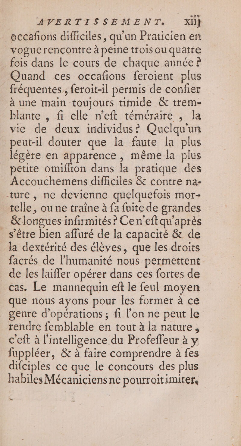 occafions difficiles, qu'un Praticien en voguerencontre à peine trois ou quatre fois dans le cours de chaque année ? Quand ces occafions feroient plus fréquentes, feroit-il permis de confier à une main toujours timide &amp; trem- blante , fi elle n’eft téméraire , la vie de deux individus? Quelqu'un peut-il douter que la faute la plus légère en apparence, même la plus petite omiflion dans la pratique des Accouchemens difficiles &amp; contre na- ture, ne devienne quelquefois mor- telle, ou ne traine à fa fuite de grandes &amp; longues infirmités? Cen’eftqu'après s'être bien afluré de la capacité &amp; de la dextérité des élèves, que les droits facrés de l'humanité nous permettent _ de les laiffer opérer dans ces fortes de Cas. Le mannequin eft le feul moyen que nous ayons pour les former à ce genre d'opérations ; fi l’on ne peut le rendre femblable en tout à la nature, c'eft à l'intelligence du Profeffeur à y fuppléer, &amp; à faire comprendre à fes difciples ce que le concours des plus habiles Mécaniciens ne pourroitimiter, Li