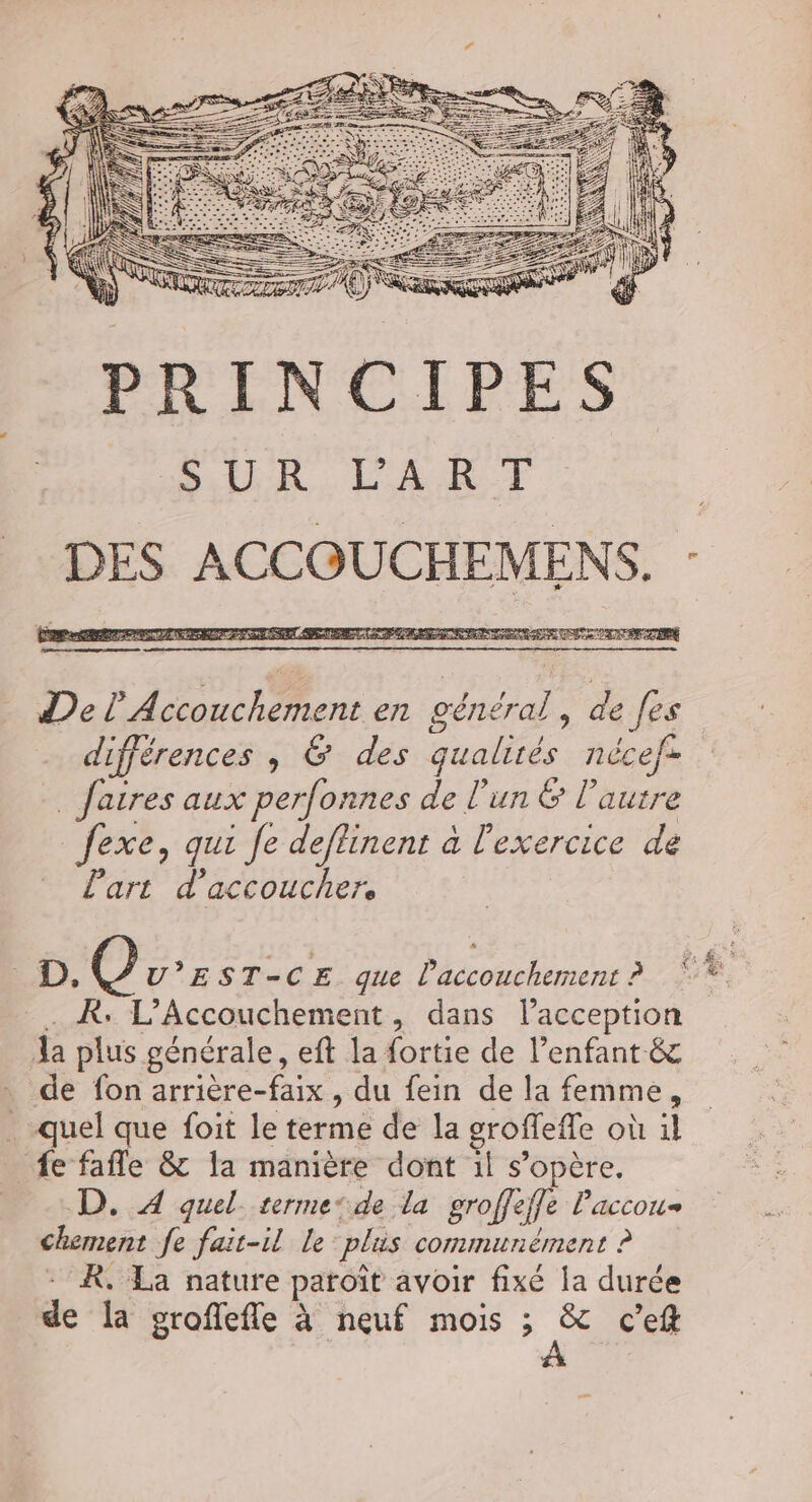 TT A ee NE 2 A EP A AU a UE 28 LU De LU CU SES EN RENTE DR DER EAN RÉ RE RE OI PE UE NE RASE ARE TRIER HAE RUN A S ENSEE, Del’ Accouchement en général, de [es différences , 6 des qualités nécef: _ Jatres aux perfonnes de l’un &amp; l’autre _fexe, qui fe deflinent à l'exercice de L'art d'accouchers LD), (8) V’EST-CE que l'accouchement ? _. À. L’Accouchement, dans lacception Aa plus générale, eft la fortie de l’enfant-&amp; de fon arrière-faix , du fein de la femme, quel que foit le terme de la groffeffe où il fe fafle &amp; la manière dont il s'opère. D. 4 quel. terme‘de la groffeffe Paccou- chement fe fait-il le plus communément ? - R. La nature paroït avoir fixé la durée