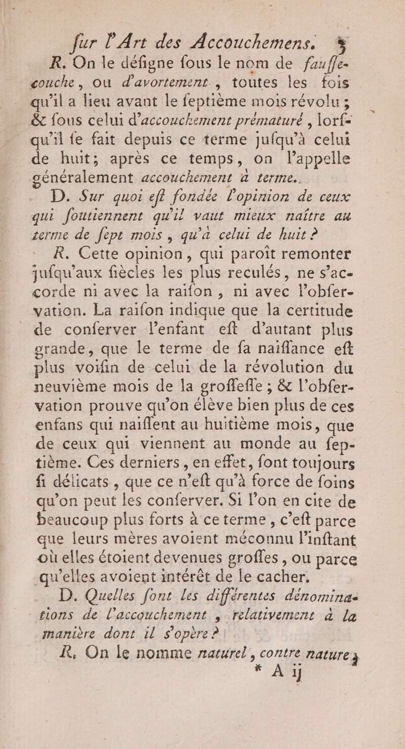 fur l'Art des Accouchemens. R. On le défigne fous le nom de fauffe couche, où d’avortement , toutes les fois qu'il a lieu avant le feptième mois révolu ; &amp; fous celui d’accouchement prématuré , \orf= qu'il fe fait depuis ce terme juqu’à celui de huit; après ce temps » on lappelle généralement accouchement @ terme. D. Sur quoi ef? foncés l'opinion de ceux qui foutiennent qu'il vaut mieux naître an zerme de fept mois, qu'a celui de huit ? R. Cette opinion, qui paroît remonter mur aux fiècles les plus reculés, ne s’ac- orde n1 avec la raifon , ni Re lobfer- nt La raifon indique que la certitude de conferver l'enfant eft d'autant plus grande, que le terme de fa naïflance eff plus voifin de celui de la révolution du neuvième mois de la groflefle ; &amp; l’obfer- vation prouve qu'on élève bien plus de ces enfans qui naïflent au huitième mois, que de ceux qui viennent au monde au fep- tième. Ces derniers , en effet, font toujours fi délicats, que ce n’eft qu’à force de foins qu’on peut les conferver. Si l’on en cite de beaucoup plus forts à ce terme, c’eft parce que leurs mères avoient méconnu l’inftant où elles étoient devenues grofles, ou parce qu'elles avoient intérêt de le cacher, D. Quelles font les différentes dénomina: tions de l'accouchement , relativement à la manière dont il s'opère ? R, On le nomme naturel, He RALUTE 3 7x À 1