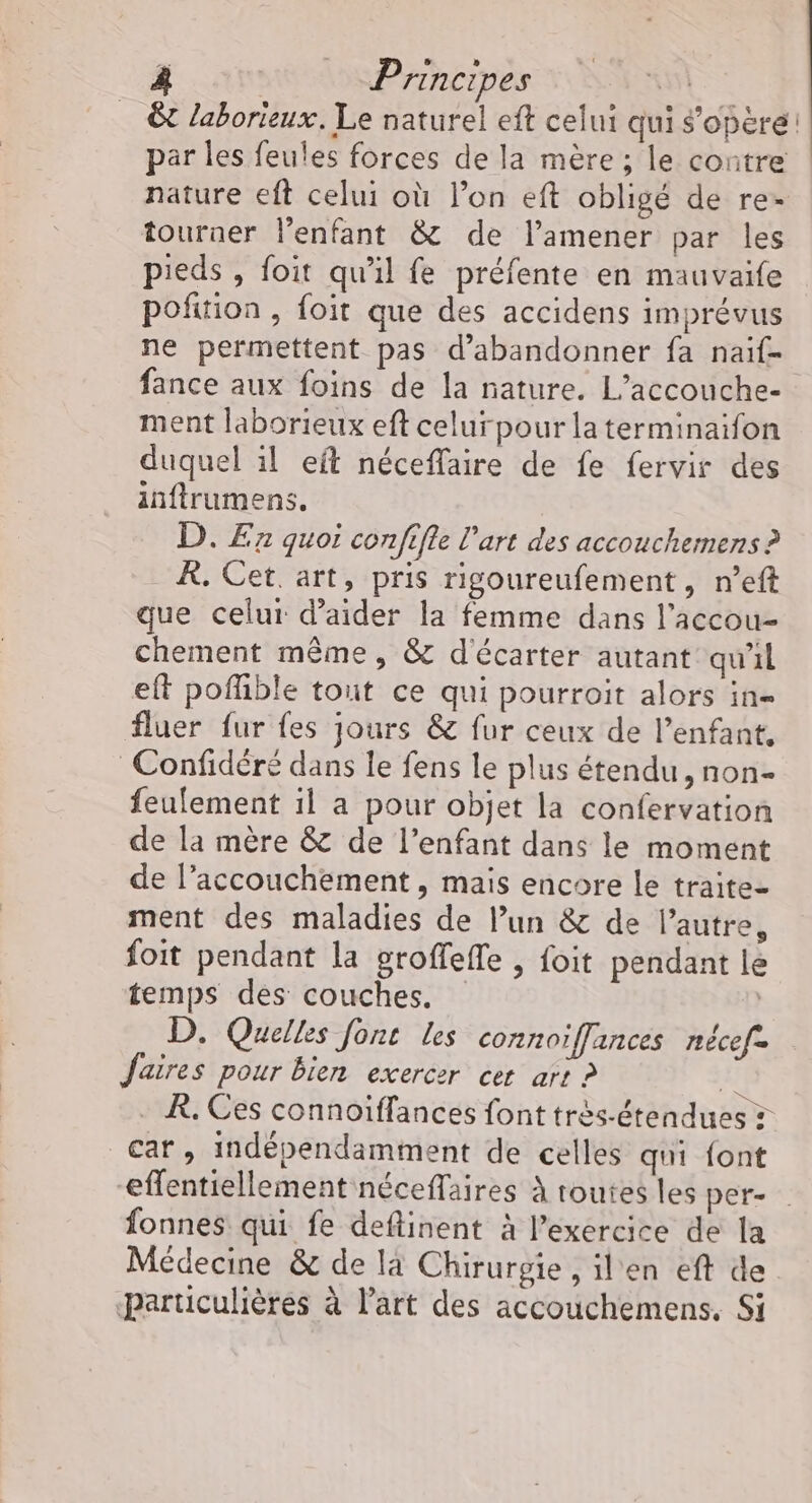 ©t laborieux. Le naturel eft celui qui s'opère: par les feules forces de la mère ; le contre nature eft celui où l’on eft obligé de re- tourner l’enfant &amp; de l’amener par les pieds , foit qu'il fe préfente en mauvaife poñition , foit que des accidens imprévus ne permettent pas d'abandonner fa naif- fance aux foins de la nature. L’accouche- ment laborieux eft celur pour la terminaifon duquel il eft néceflaire de fe fervir des inftrumens. D. E7 quoi confifle l'art des accouchemens ? À. Cet. art, pris rigoureufement, n’eft que celui d'aider la femme dans l’accou- chement même, &amp; d'écarter autant qu'il eft poffible tout ce qui pourroit alors in= fluer fur fes jours &amp; fur ceux de l’enfant, Confidéré dans le fens le plus étendu, non- feufement il a pour objet la confervation de la mère &amp; de l'enfant dans le moment de l’accouchement, mais encore le traite- ment des maladies de l’un &amp; de l’autre, foit pendant la groffefle , foit pendant le temps des couches. | D. Quelles font les connoïffances nécefe Jaires pour bien exercer cer arr ? Lu À, Ces connoïffances font très-étendues car, indépendamment de celles qui font “effentiellement néceffaires à toutes les per- fonnes qui fe deftinent à l’exercice de la Médecine &amp; de là Chirurgie , il'en eft de particulières à l’art des accouchemens, Si