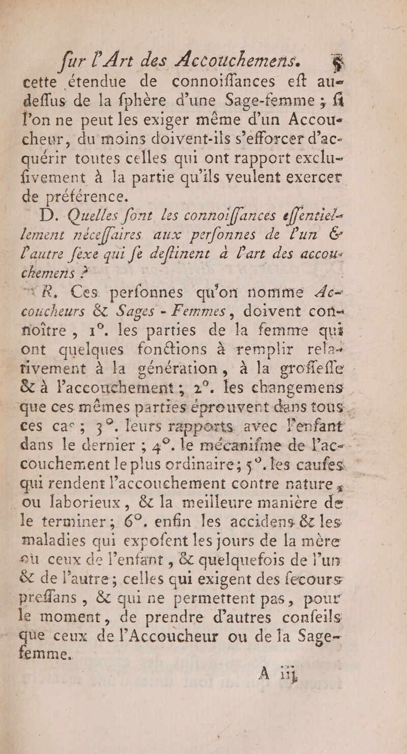 cette étendue de connoïffances eft au deflus de la fphère d’une Sage-femme ; fi l’on ne peut les exiger même d’un Accou- cheur, du moins doivent-iis s’efforcer d’ac- quérir toutes celles qui ont rapport exclu- fivement à la partie qu’ils veulent exercer de préférence. we: D. Quelles font les connoiffances effentiel lement nécefflaires aux perfonnes de lun 6 l'autre fexe qui fe deffinent a Part des accou: chemens ? “*R, Ces perfonnes qu'on nomime 4e concheurs &amp; Sages - Femmes, doivent con noître , 1°. les parties de la femme qui ont quelques fonétions à remplir rela- tivement à la génération, à la groflefle &amp; à lPaccouchement; 2°. les changemens que ces mêmes parties éprouvent dans tous. ces car ; 3°. leurs rapports avec lenfant dans le dernier ; 4°. le mécanifme de lac couchement le plus ordinaire; 5°. les caufes - qui rendent l’accouchement contre nature, _ ou laborieux, &amp; la meilleure manière de le terminer; 6°. enfin les accidens êr les maladies qui expofent les jours de la mère au ceux de l’enfant , &amp; quelquefois de l’un &amp; de l’autre; celles qui exigent des fecours preflans , &amp; qui ne permettent pas, pour le moment, de prendre d’autres confeils que ceux de l’Accoucheur ou de la Sage- femme, A