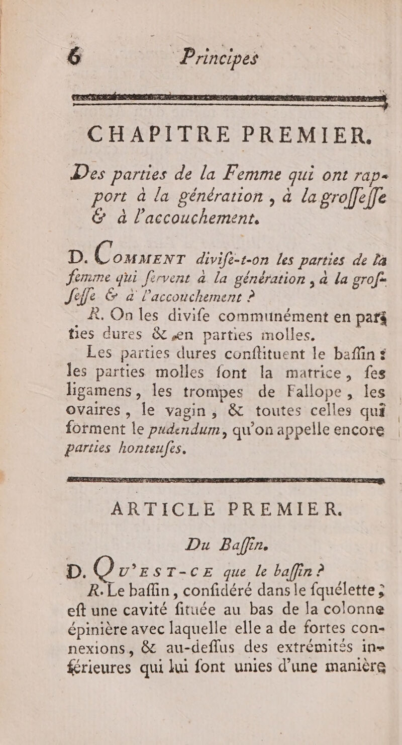 Des parties de la Femme qui ont rap- | port à la génération , à la groffeffe &amp; à l'accouchement, D. dl OMMENT divife-t-on les parties de La ferme qui fervent à la génération , &amp; la grof: Jeffe &amp; à l'accouchement ? À, On les divife communément en parg ties dures &amp; en parties molles, | Les parties dures conflituent le baflin les parties molles font la matrice, fes ligamens, les trompes de Fallope, les ovaires, le vagin, &amp; toutes celles qui forment le pudendum, qu’on appelle encore parties honteufes, Du Baffin. D. Qv°rs T-CE que le baffin ? R.Le bafüin, confidéré dans le fquélette ; eft une cavité fituée au bas de la colonne épinière avec laquelle elle a de fortes con- nexions, &amp; au-deflus des extrémités 1n= frieures qui lui font unies d’une manière