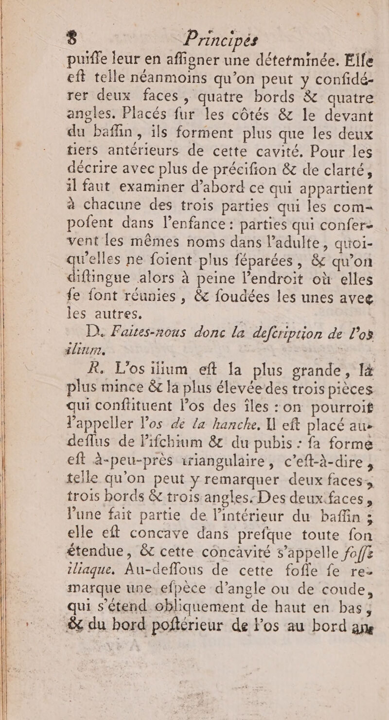 _puiffe leur en affigner une détetminée. Elle eft telle néanmoins qu’on peut y confidé- rer deux faces, quatre bords &amp; quatre angles. Placés fur les côtés &amp; le devant du baffin, ils forment plus que les deux tiers antérieurs de cette cavité. Pour les décrire avec plus de précifion &amp; de clarté, 1l faut examiner d’abord ce qui appartient à chacune des troïs parties qui les com- pofent dans l’enfance : parties qui confer- vent les mêmes noms dans l’adulte, quoi- qu'elles ne foient plus féparées, &amp; qu’on diftingue alors à peine l'endroit où elles fe font réunies , &amp; foudées les unes aveg les autres. = D. Faites-nous donc la defcription de l'os #linme, RGE R. L'os ilium eft la plus grande, l&amp; plus mince &amp;r la plus élevée des trois pièces qui confütuent los des îles :on pourroit l'appeller l'os de Ze hanche, I eft placé au&gt; deflus de Pifchium 8 du pubis : fa forme. eft à-peu-près iriangulaire, c’eft-à-dire , telle qu'on peut y remarquer deux faces trois bords &amp; trois angles: Des deux.faces, lune fait partie de l’intérieur du baflin ; elle eft concave dans prefque toute fon £tendue, &amp; cette concavité s'appelle foff&amp; iliaque, Au-deffous de cette fofle fe rez marque une efpèce d’angle ou de coude, qui s'étend obliquement de haut en bas, S du bord poñflérieur de los au bord an