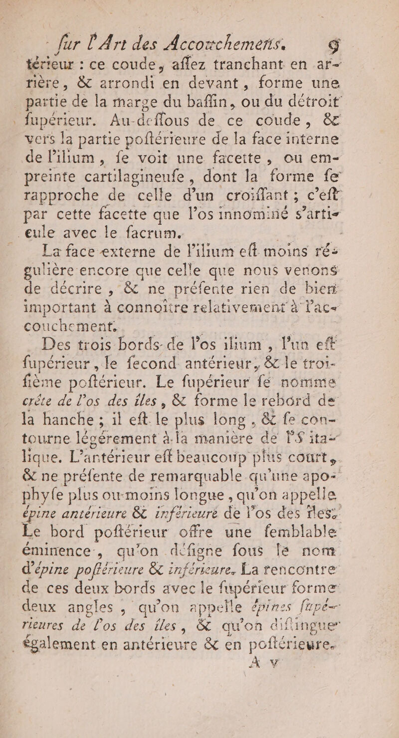 térieur : ce coude, aflez tranchant en ar- rière , 8 arrondi en devant, forme une partie de la marge du baffin, ou du détroit vers la partie poftérieure de la face interne de lPillum, fe voit une facette, ou em- preinte cartilagineufe, dont la forme fe rapproche de celle d’un croïffant ; c'eit par cette facette que l’os innominé s’artis La face externe de lilium eft moins ré: Moncre encore que celle que nous venoné de décrire » &amp; ne préfente rien de bieri important à connoiire relativement à Vac+ couchement, His | Des trois bords-de l'os ilhum , l'un eft fupérieur , le fecond antérieur, &amp; le troi- fième poftérieur. Le fupérieur fe nomme crête de l'os des îles, &amp; forme le rebord de la hanche ; ; il eft Le plus long . &amp; fe con- tourne légérement à.la manière de PS ita- hique. L antérieur eff beaucoup plus court s. &amp; ne préfente de remarquable qu’ une apo- phyfe plus owmoins longue, qu'on appelle épine antérieure &amp; inférieure de l'os des fles. Le bord pofiérieur offre une femblable éminence, qu'on defigne fous 8 nom d’épine poflérieure &amp; inf Érieure, La rencontre de ces deux bords avec le fupérieur À former rieures de los des iles y &amp; qu'on difingue