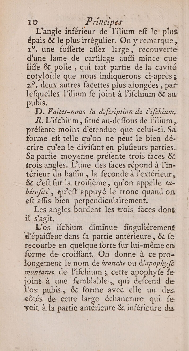 L’angle inférieur de lilum eff fe plus épais &amp; le plus irrégulier. On y remarque, 1°, une foffette aflez large, recouverte d’une lame de cartilage aufli mince que ble &amp; polie , qui fait partie de la cavité cotyloide que nous indiquerons ci-après; 2.9. deux autres facettes plus alongées , par lefquelles l’ilium fe joint à Pifchium &amp; au pubis. D. Faites-nous la defcriprion de Pifchiurm.. R. L’ifchium, fitué au-deffous de l’ilium,, préfente moins d’étendue que celui-ei. Sa forme eft telle qu'on ne peut le bien dé- crire qu’en le divifant en plufieurs parties. Sa partie moyenne préfente trois faces &amp; trois angles. L’une des faces répond à l’in- térieur du baflin , la feconde à l'extérieur, &amp; c’eft fur la troifième, qu’on appelle su- bérofité , qu’eft appuyé le tronc quand on eft affis bien perpendiculairement, Les angles hordent les trois faces dont il s’agit. ; L'os. ifchium diminue finguliéremen£ d’épaiffeur dans {a partie antérieure , &amp; fe recourbe en quelque forte fur lui-même en forme de croiffant. On donne à ce pro- Îongement le nom de branche où d’apophy/e: montanée Ge Pifchium ;, cette apophyfe fe joint. à une femblable , qui defcend de: los. pubis, &amp; forme avec elle un des, côtés de cette large échancrure qui fe voit à la partie antérieure &amp; inférieure du