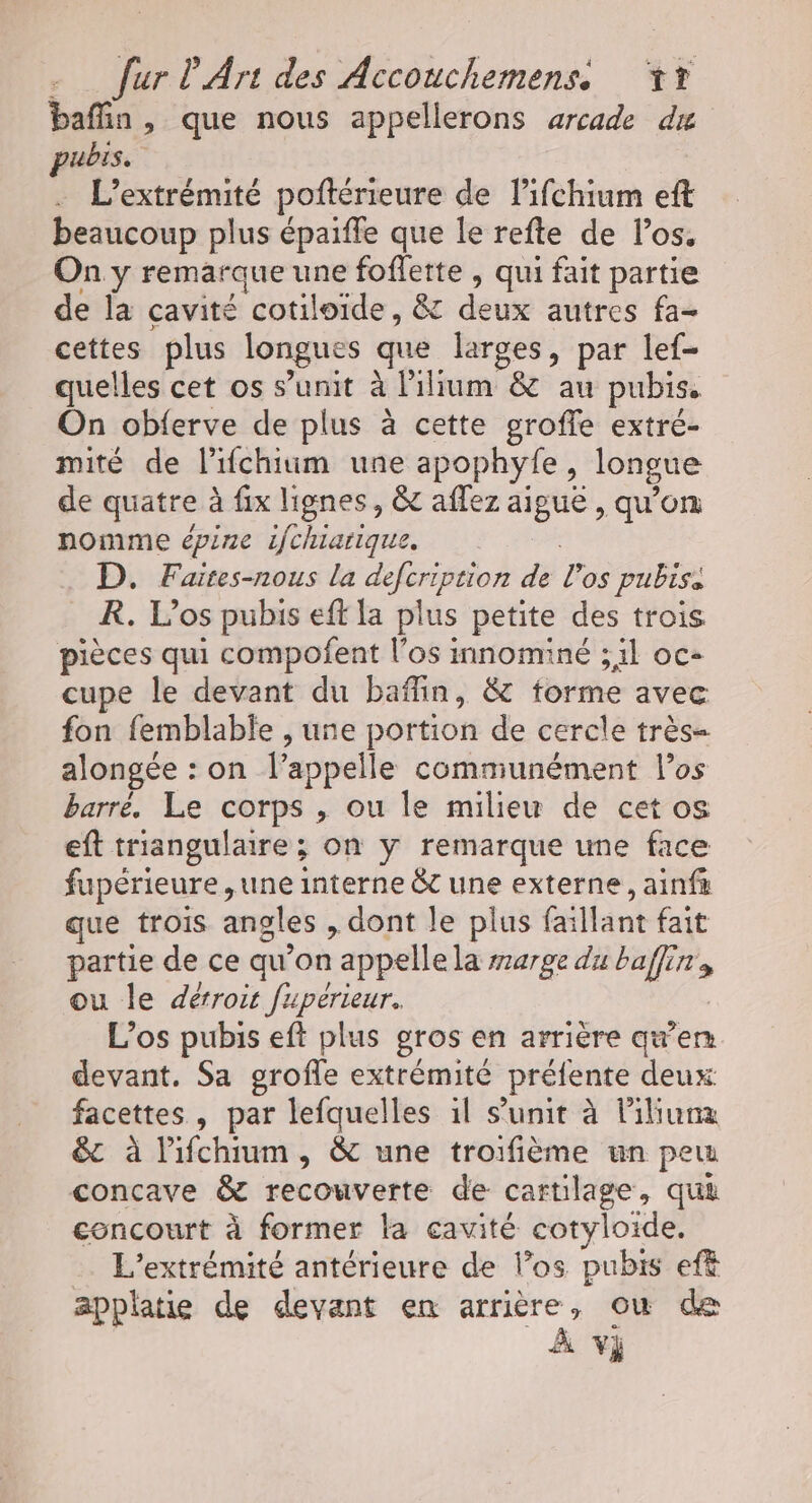 baftin , que nous appellerons arcade du pubis. L’extrémité poftérieure de lifchium eft beaucoup plus épaiffe que le refte de los. On y remarque une foffette , qui fait partie de la cavité cotiloïde, &amp; deux autres fa cettes plus longues que larges, par lef- quelles cet os s’unit à lilium P&amp; au pubis. On obferve de plus à cette groffe extré- mité de lifchium une apophyfe, longue de quatre à fix lignes, &amp; aflez aigue, qu'on nomme épine 1fchiarique. D. Faites-nous la deforptio de Pos pubiss R. Los pubis eft la plus petite des trois pièces qui compofent l'os innominé ; il oc- cupe le devant du bafin, &amp; forme avec fon femblable , une portion de cercle très- alongée : on l'appelle communément los barré. Le corps , ou le milieu de cet os eft triangulaire; on y remarque une face fupérieure , une interne &amp;c une externe, ainfa que trois angles , dont le plus fa ilant fait partie de ce qu’on appelle la rarge du baffin ou le dérroit fupérieur. L’os pubis eft plus gros en arrière qu'en devant. Sa grofe extrémité préfente deux: facettes , par lefquelles àl s’unit à liluna &amp;c à lPifchium, &amp; une troifième un peu concave &amp; recouverte de cartilage , qui concourt à former la cavité cotyloide. L’extrémité antérieure de los pubis eff applatie de devant en ri où de
