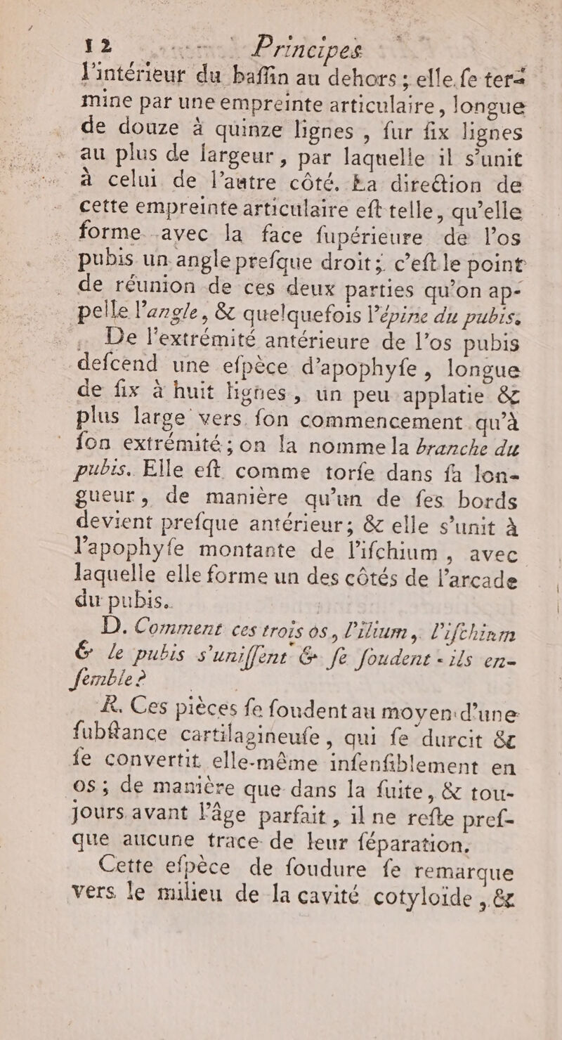 l'intérieur du baffin au dehors ; elle. fe tera mine par une empreinte articulaire, longue de douze à quinze lignes , fur fix lignes au plus de largeur, par laquelle il s’unit à celui de l’autre côté. Ea diredion de cette empreinte articulaire eft telle, qu’elle forme .ayec la face fupérieure de l'os pubis un angle prefque droit; c’eftle point . de réunion de ces deux parties qu’on ap- pelle l'angle, &amp; quelquefois l’épire du pubis: . 4 De l'extrémité antérieure de l’os pubis defcend une efpèce d’apophyfe, longue de fix à huit lignes, un peu applatie &amp; plus large vers fon commencement qu'à {on extrémité; on la nomme la #ranche du pubis. Elle eft comme torfe dans fa lon- gueur, de manière qu’un de fes bords devient prefque antérieur; &amp; elle s’unit À l’apophyfe montante de l'ifchium, avec laquelle elle forme un des côtés de l’arcade du pubis. | D. Comment ces trois os, lilium, l'ifchinm 6 Le pubis s'uniffent &amp; fe foudent «ils en- femble K. Ces pièces fe foudent au moyen d’une: fubfance cartilapineufe, qui fe durcit &amp; fe convertit elle-même infenfiblement en OS ; de manière que dans la fuite, &amp; tou- Jours avant l’âge parfait, il ne refte pref- que aucune trace de leur féparation. Cette efpèce de foudure fe remarque vers le milieu de la cavité cotyloïde , &amp;