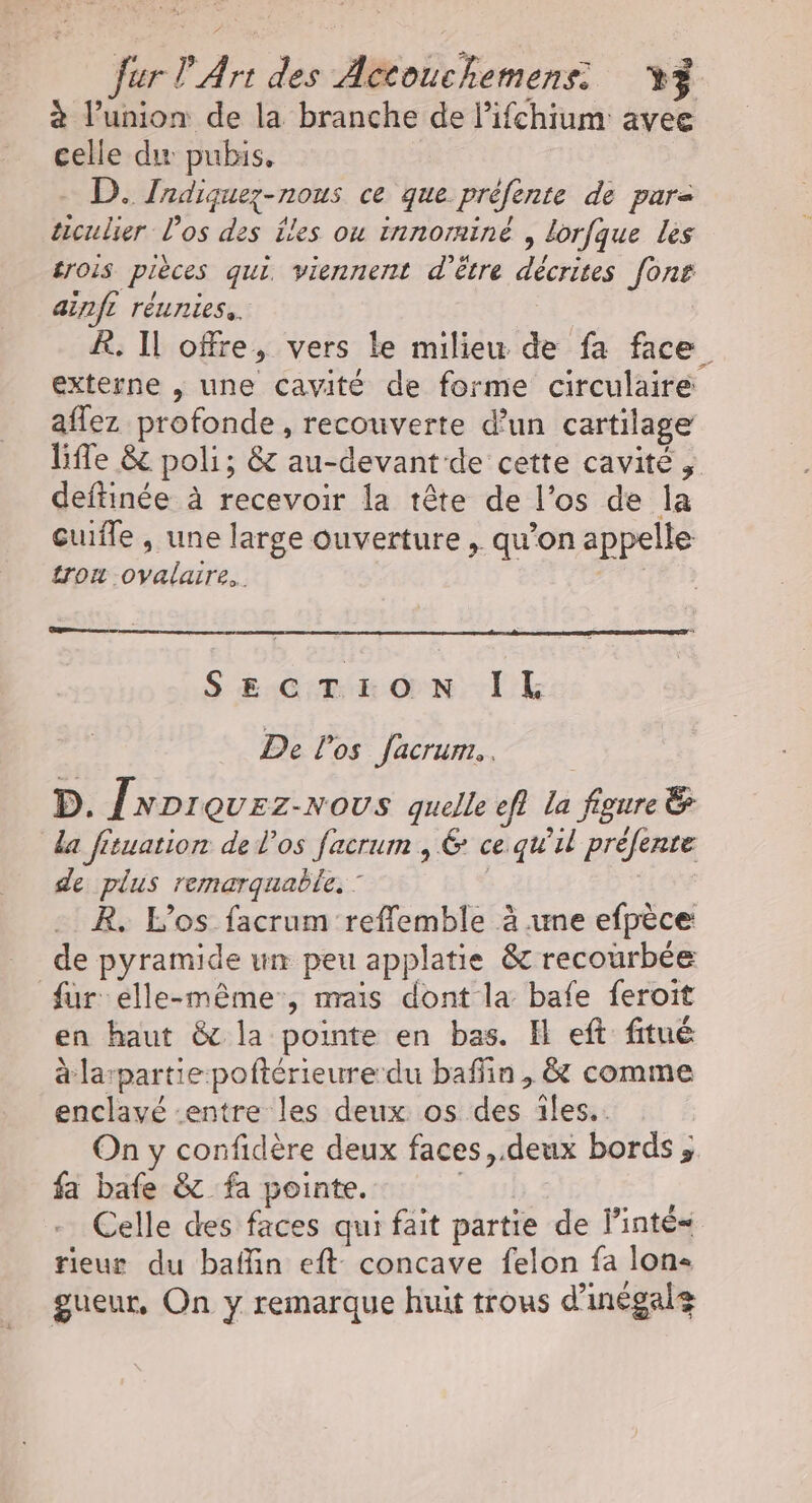 à l’union de la branche de l’ifchium avee celle du pubis. D. Zadiquez-nous ce que prèfente de pare ticulier l'os des Îles ou innorniné , lorfque les £rois pièces qui. viennent d'être décrites font ainfi réunies. : À. Il offre, vers le milieu de fa face. externe , une cavité de forme circulaire aflez profonde, recouverte d’un cartilage life &amp; poli; &amp; au-devant de cette cavité , deftinée à recevoir la tête de l'os de la Guifle , une large ouverture , qu’on appelle trou .ovalarre.. | SECTION IL De l'os facrum.. D. {wprevrz-nous quelle ef} la figure &amp; da fituation de l'os facrum , &amp; ce.qu’il préfenre de plus remarquable. : R. L’os facrum reffemble à une efpèce de pyramide un peu applatie &amp; recourbée fur elle-même, nrais dont la bafe feroit en haut &amp; la pointe en bas. Il eft fitué à larpartie poftérieure du baffin , &amp; comme enclavé entre les deux os des iles. On y confidère deux faces, deux bords ; fa bafe &amp; fa pointe. | | Celle des faces qui fait partie de linté= rieur du baflin eft concave felon fa lon- gueur, On y remarque huit trous d'inégals
