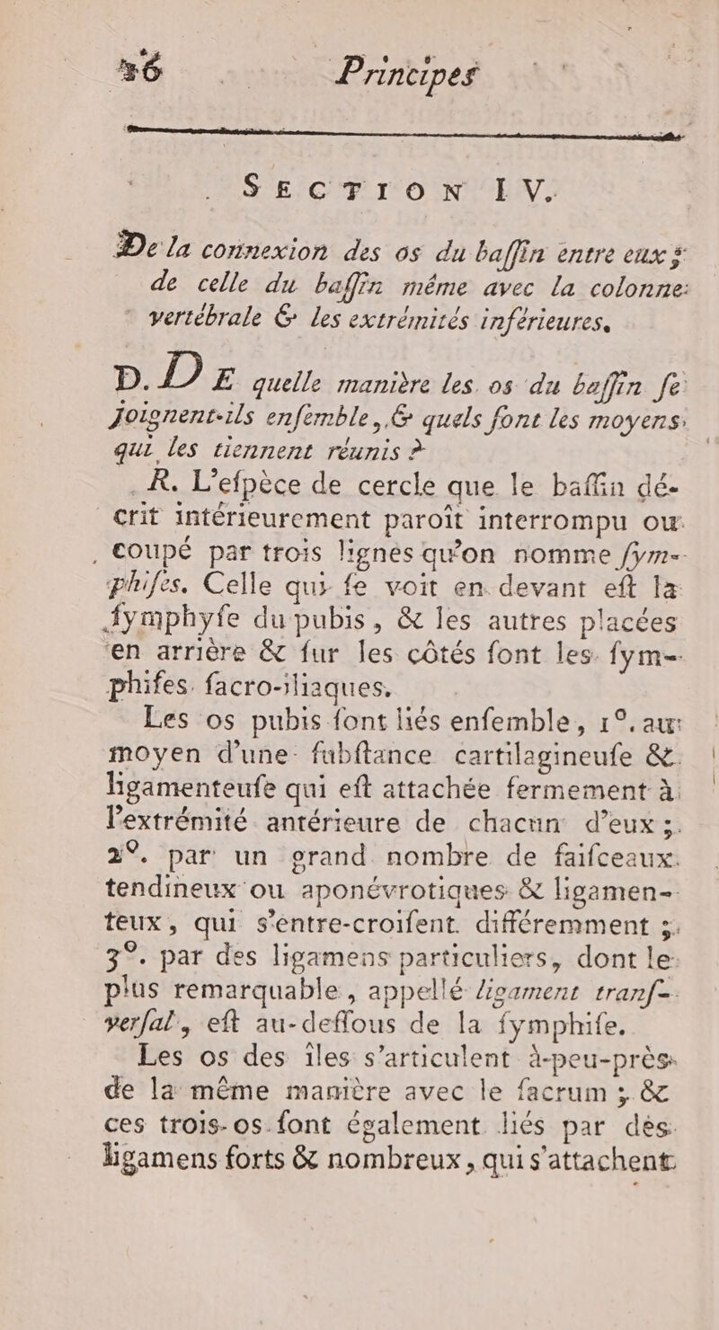 SECTION IV. De la connexion des os du baffin entre eux £ de celle du baffin même avec la colonne: vertébrale &amp; Les extrémités inférieures, D. D Æ quelle manière les os du baffin fe Joisnent-ils enfemble, &amp; quels font les moyens: qui les tiennent réunis ? . R. L’efpèce de cercle que le baffin dé- crit intérieurement paroît interrompu ow . Coupé par trois lignés qw'on nomme /ym-. phifes. Celle qui fe voit en devant eft Ia Symphyfe du pubis, &amp; les autres placées ‘en arrière &amp; fur les côtés font les fym- phifes. facro-iliaques. Les os pubis font liés enfemble, 1°. au moyen d'une. fubftance cartilagineufe &amp;. Higamenteufe qui eft attachée fermement à. lextrémité antérieure de chacun d’eux ;. 2°. par un grand nombre de faifceaux. tendineux ou aponévrotiques &amp; ligamen- teux, qui s'entre-croifent. différemment 3. 3°. par des ligamens particuliers, dont le: plus remarquable , appellé ligament tranf. verfal, eft au-deflous de la fymphife. Les os des îles s’articulent à-peu-près: de la même manière avec le facrum ; &amp; ces trois-os-font également liés par dés: hgamens forts &amp; nombreux, qui s'attachent: