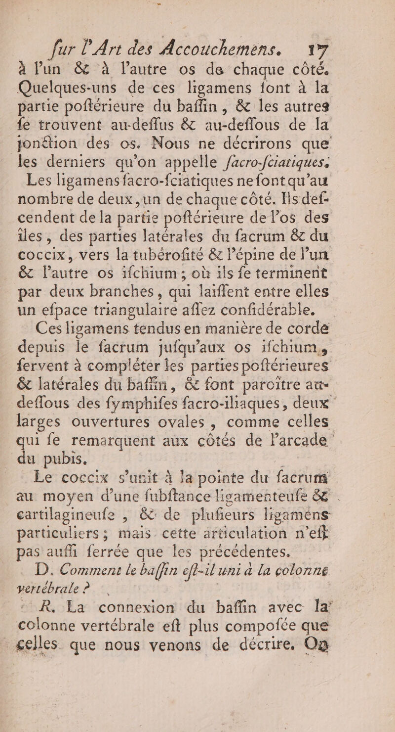 à lun &amp; à lautre os de chaque côté. Quelques-uns de ces ligamens font à la partie poftérieure du baffin , &amp; les autres fe trouvent awdeffus &amp; au-deffous de la jontion des os. Nous ne décrirons que les derniers qu’on appelle acro-fciariques, Les ligamens facro-fcriatiques ne fontqu’ au nombre de deux ,un de chaque côté. Ils def- cendent de la partie poftérieure de los des îles, des parties latérales du facrum &amp;c du coccix, vers la tubérofité &amp; l’épine de l’un &amp; l'autre os ifchium ; où ils fe terminent par deux branches, qui larffent entre elles un efpace triangulaire affez confidérable. Ces ligamens tendus en manière de corde depuis le facrum jufqu'aux os 1fchium,, fervent à compléter les parties poftérieures &amp; latérales du bain, &amp; font paroitre au- deflous des fymphifes facro-iaques, deux larges ouvertures ovales 3 comme celles qui fe remarquent aux côtés de larcade _ du pubs. Le coccix s’'unit à la pointe du facrum au moyen d’une fubftance ligamenteufe &amp; cartilagineufe , &amp; de plufeurs ligamens particuliers; mais cette articulation n’eff pas aufh ferrée que les précédentes. D. Comment le baffin efl-il uni a la colonne vertébrale ? : R. La connexion du baffin avec la’ colonne vertébrale eft plus compotce que gelles que nous venons de décrire, O2