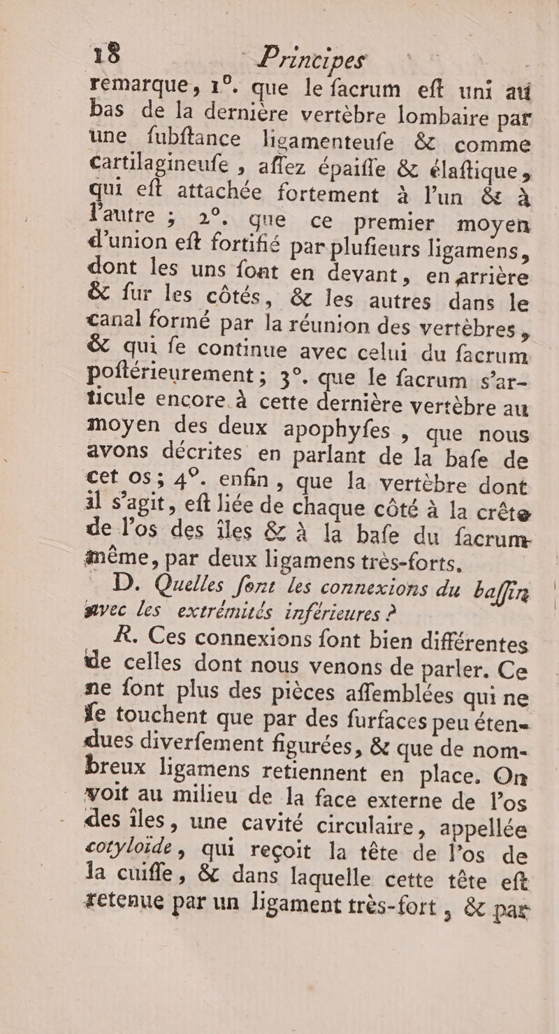 remarque, 1°, que le facrum eft uni ati bas de la dernière vertèbre lombaire par une fubftance ligamenteufe &amp; comme Cartilagineufe , aflez épaifle &amp; claftique, qui eft attachée fortement à l’un &amp; à l'autre ; 2°, que ce premier moyen d'union eft fortifié par plufieurs ligamens, dont les uns font en devant, en arrière &amp; fur les côtés, &amp; les autres dans le canal formé par la réunion des vertèbres ’ &amp; qui fe continue avec celui du facrum pofiérieurement; 3°. que le facrum s’ar- ticule encore À cette dernière vertèbre au moyen des deux apophyfes , que nous avons décrites en parlant de la bafe de cet os; 4°. enfin, que la vertèbre dont al s’agit, eft liée de chaque côté à la crête de los des îles &amp; à la bafe du facrum- même, par deux ligamens très-forts. D. Quelles font les connexions du ba (4e) nvec les extrémités inférieures ? À. Ces connexions font bien différentes de celles dont nous venons de parler, Ce ne font plus des pièces affemblées quine fe touchent que par des furfaces peu éten- dues diverfement figurées, &amp; que de nom- breux ligamens retiennent en place. On voit au milieu de la face externe de l'os des îles, une cavité circulaire, appellée cotyloïde, qui reçoit la tête de l’os de la cuifle, &amp; dans laquelle cette tête eft tétenue par un ligament très-fort , &amp; par