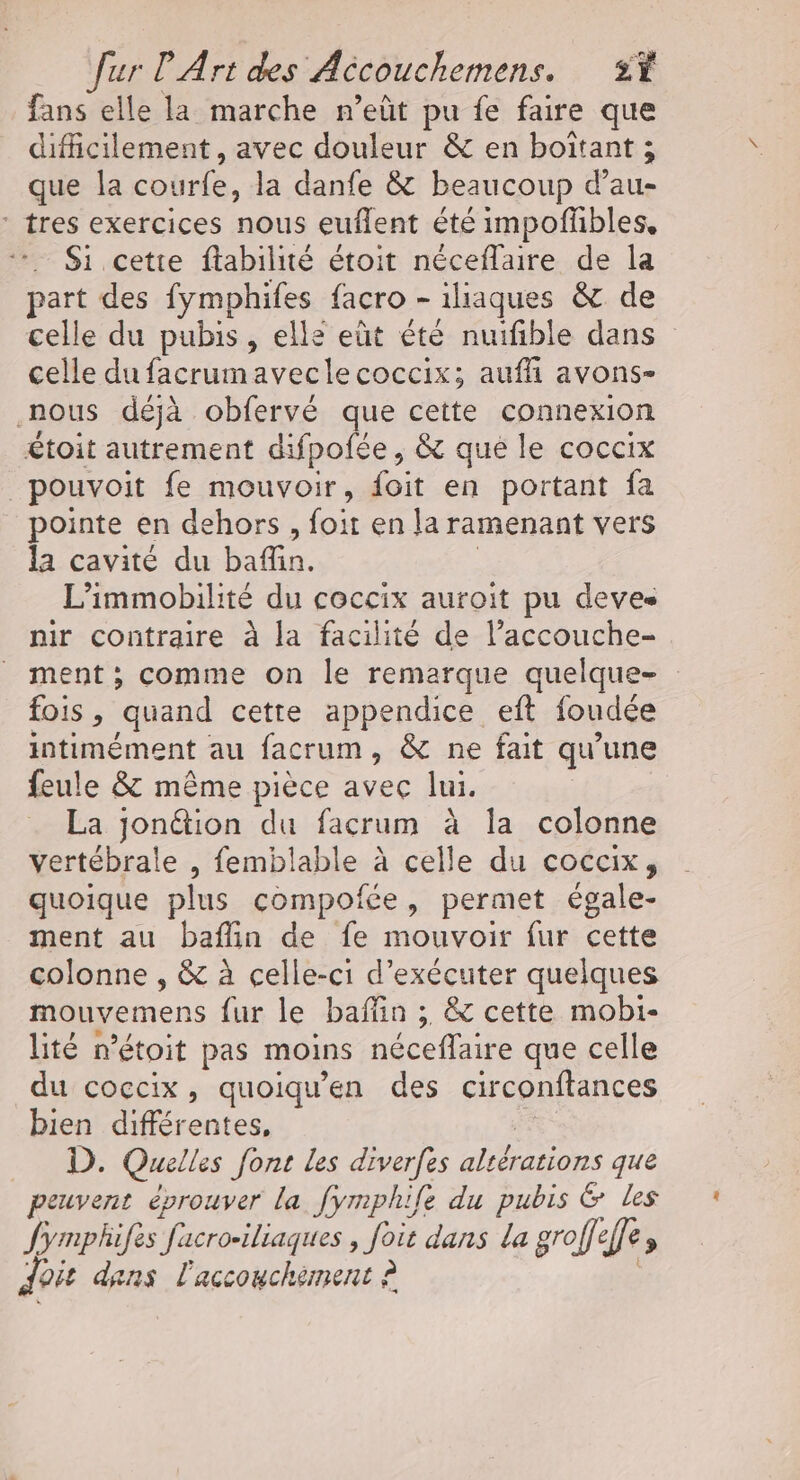 fans elle la marche n’eût pu fe faire que difficilement, avec douleur &amp; en boïtant ; que la courfe, la danfe &amp; beaucoup d’au- tres exercices nous euflent été impoflbles. … $i cette ftabilité étoit néceflaire de la part des fymphifes facro - iliaques &amp; de celle du pubis, elle eût été nuifible dans celle du facrumaveclecoccix; auffi avons- nous déjà obfervé que cette connexion étoit autrement difpofée, &amp; que le coccix _pouvoit fe mouvoir, foit en portant fa pointe en dehors , foit en la ramenant vers la cavité du baffin. | L’immobilité du coccix auroit pu deves nir contraire à la facilité de l’accouche- ment; comme on le remarque quelque- fois , quand cette appendice eft foudée intimément au facrum, &amp; ne fait qu’une feule &amp; même pièce avec lui. La jonétion du facrum à la colonne vertébrale , femblable à celle du coccix, quoique plus compofée, permet égale- ment au baflin de fe mouvoir fur cette colonne , &amp; à celle-ci d'exécuter quelques mouvemens fur le baffin ; &amp; cette mobi- lité n’étoit pas moins néceflaire que celle du coccix, quoiqu'en des circonftances bien différentes, Ha _ D. Quelles font les diverfes altérations que peuvent éprouver la fymphife du pubis &amp; les Jymphifes facro-iliaques , foit dans La groffeffe, doit dans l'accouchement à à