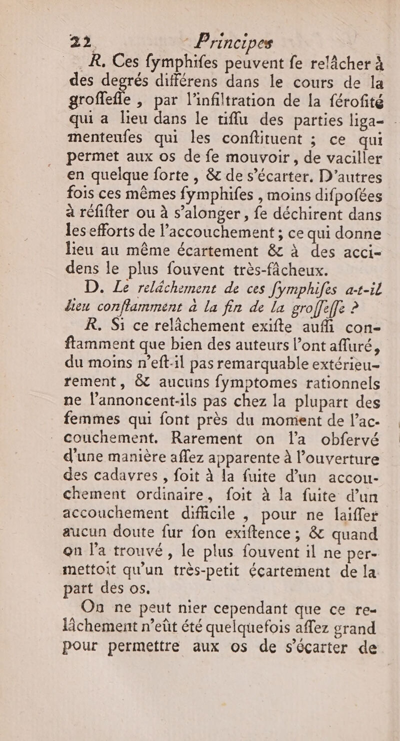 _R, Ces fymphifes peuvent fe relâcher À des degrés différens dans le cours de la groffefle , par l'infiltration de la férofité qui a lieu dans le niffu des parties liga- menteufes qui les conflituent ; ce qui permet aux os de fe mouvoir, de vaciller en quelque forte , &amp; de s’écarter. D’autres fois ces mêmes fymphifes , moins difpofées à réfifter ou à s’alonger, fe déchirent dans les efforts de l’accouchement ; ce qui donne lieu au même écartement &amp; à des acci- dens le plus fouvent très-fâcheux. D. Le relächement de ces fymphifes a-1-il dieu conflamment à la fin de La groffeffe ? R. Si ce relâchement exifte auf con- ftamment que bien des auteurs l’ont afluré, du moins n’eft-1l pas remarquable extérieu- rement, &amp; aucuns fymptomes rationnels ne l’annoncent-ils pas chez la plupart des femmes qui font près du moment de l’ac- _ couchement. Rarement on l’a obfervé d'une manière aflez apparente à l'ouverture des cadavres , foit à la fuite d’un accou- chement ordinaire, foit à la fuite d’un accouchement difficile , pour ne laiffer aucun doute fur fon exiftence ; &amp; quand on la trouvé, le plus fouvent il ne per- mettoit qu'un très-petit écartement de la part des os. On ne peut nier cependant que ce re- lâchement n’eût été quelquefois aflez grand pour permettre aux os de s’écarter de