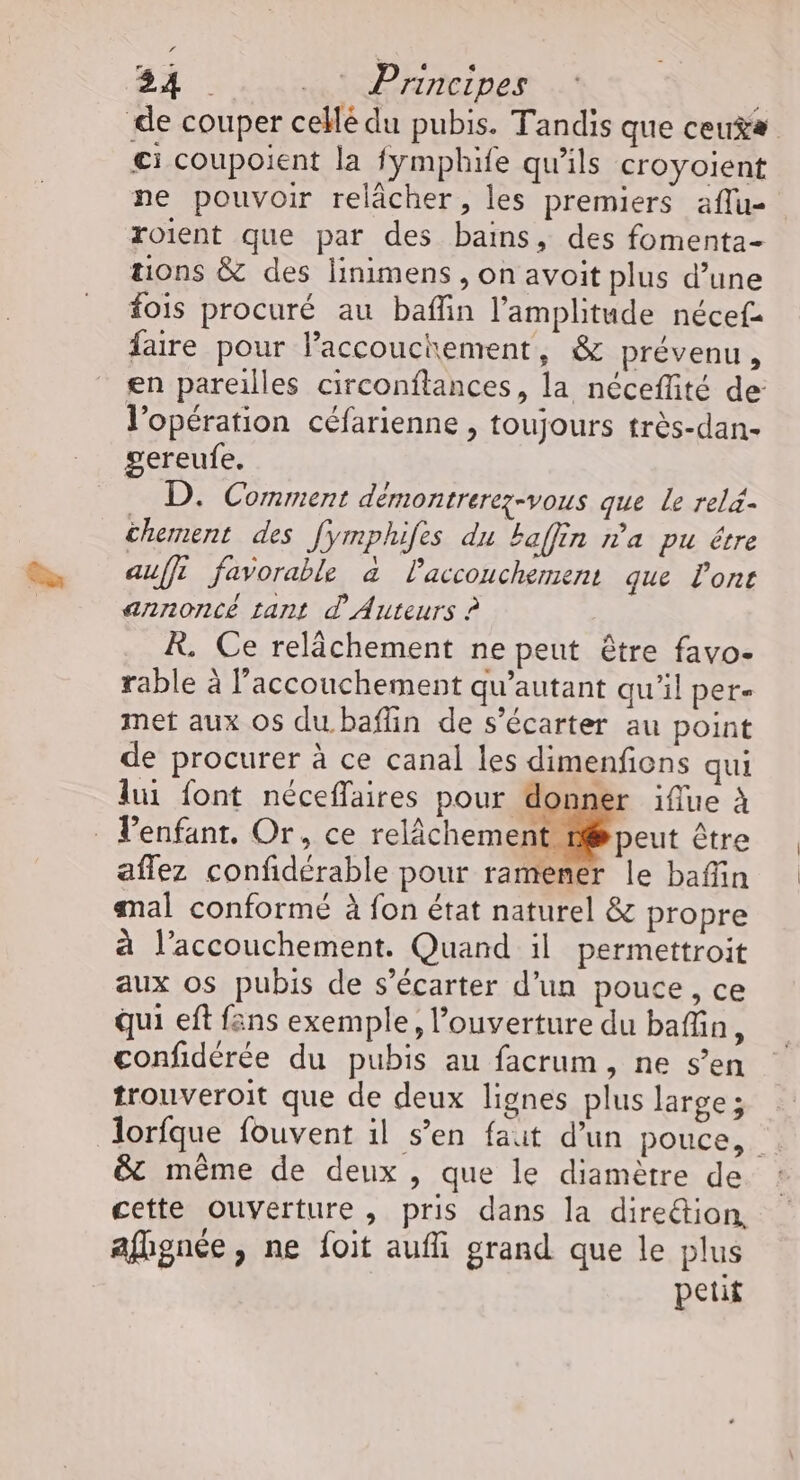Si ..: Principes de couper cellé du pubis. Tandis que ceu$ ci coupoient la fymphife qu'ils croyoient ne pouvoir relâcher, les premiers aflu- roient que par des bains, des fomenta- tions &amp; des linimens , on avoit plus d’une fois procuré au baflin l'amplitude nécef faire pour lPaccouchement, &amp; prévenu, en pareilles circonftances, la néceflité de l’opération céfarienne , toujours très-dan- gereufe. . D. Comment démontrerez-vous que Le rel4- chement des Jymphifes du kaflin na pu êvre auffi favorable à laccouchement que Pont annoncé tant d' Auteurs ? R. Ce relâchement ne peut être favo- rable à l'accouchement qu’autant qu'il per. met aux Os du baflin de s’écarter au point de procurer à ce canal les dimenfions qui lui font néceffaires pour donner iflue À _ Penfanr. Or, ce relâchement 1 peut être aflez confidérable pour ramener le bafin mal conformé à fon état naturel &amp; propre à l’accouchement. Quand il permettroit aux os pubis de s’écarter d’un pouce, ce qui eft fans exemple, l'ouverture du baffin, confidérée du pubis au facrum, ne s’en trouveroit que de deux lignes plus large; lorfque fouvent il s’en faut d’un pouce, &amp; même de deux , que le diamètre de cette Ouverture, pris dans la diretion, afignée, ne foit aufi grand que le plus petit