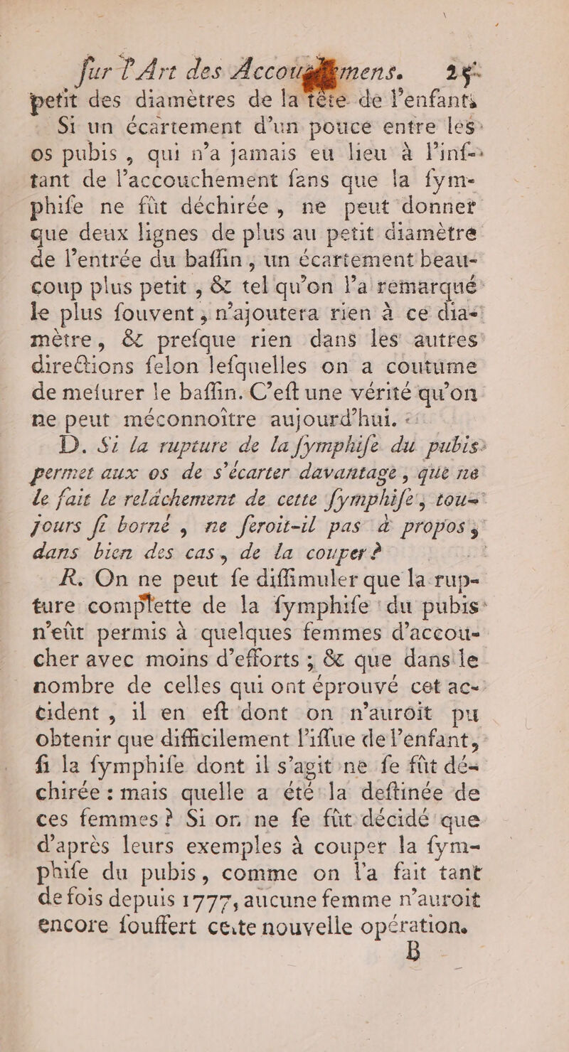 fur l'Art des de 2: petit des diamètres de la tête de l’enfants Si un écartement d’un pouce entre les’ os pubis , qui n’a jamais eu lieu à Pinf- tant de l’accouchement fans que la fym- phife ne füt déchirée, ne peut donner que deux lignes de plus au petit diamètre de l'entrée du baflin, un écartement beau- coup plus petit , &amp; tel qu’on l’a remarqué: le plus fouvent ; n’ajoutera rien à ce FRA mètre, &amp; prefque rien dans les autres cirettions felon lefquelles on a coutume de melurer le baflin. C’eft une vérité qu'on ne peut méconnoitre aujourd’hui. :: D. Si la rupture de la fymphile du pubis: permet aux os de s’écarter davantage, que ne de fait le relächemrent de cette fymphife, tou Jours fe borné , ne feroit-il pas &amp; propos, dans bien des cas, de la couper ? R; On ne peut fe diffimuler que la rup- ture complette de la fymphife : du pubis: n’eüt permis à quelques femmes d’accou- cher avec moins d'efforts ; &amp; que dansile nombre de celles qui ont éprouvé cet ac- cident , il en eft dont on n’auroit pu obtenir que difficilement l’iflue de l'enfant, fi la fymphife dont il s’agit ne fe fût dé chirée : mais quelle a été la deftinée de ces femmes? Si or ne fe füt décidé que d'après leurs exemples à couper la fym- phife du pubis, comme on l'a fait tant de fois depuis 1777, aucune femme n’auroit encore fouffert cute nouvelle opération,