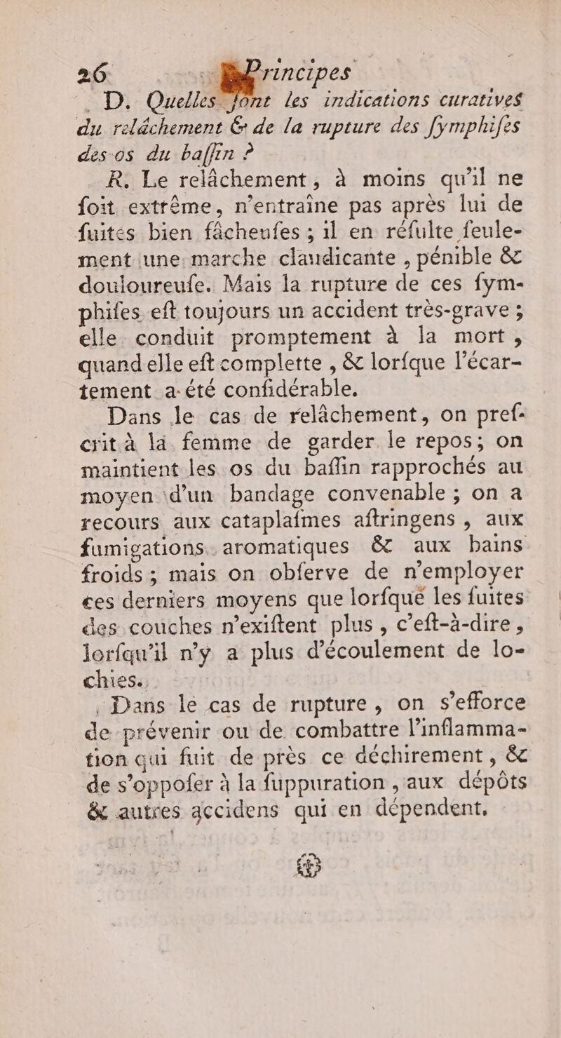 . D. Quelles Jont les indications curatives du reléchement &amp; de la rupture des Jymphifes des-os du baffin ? R. Le relâchement, à moins qu'il ne foit extrême, n’entraine pas après lui de fuites bien fâcheufes ; 1l en réfulte feule- ment une: marche claudicante , pénible &amp; douioureufe. Mais la rupture de ces fym- phifes eft toujours un accident très-prave ; elle conduit promptement à la mort, quand elle eft complette , &amp; lorfque l'écar- tement _a-été confidérable. Dans le cas de relâchement, on pref- cit à là femme de garder le repos; on maintient les os du baflin rapprochés au moyen d’un bandage convenable ; on a recours aux cataplafmes aftringens , aux fumigations.. aromatiques &amp; aux bains froids ; mais on obferve de n’employer ces derniers moyens que lorfque les fuites des couches n’exiftent plus, c’eft-à-dire, lorfqu’il n’y a plus d'écoulement de lo- chies., , Dans lé cas de rupture, on s’efforce de prévenir ou de combattre l’inflamma- tion qui fuit de près ce àéchirement, &amp; de s’oppofer à la fuppuration ,aux dépôts &amp; autres gccidens qui en dépendent,