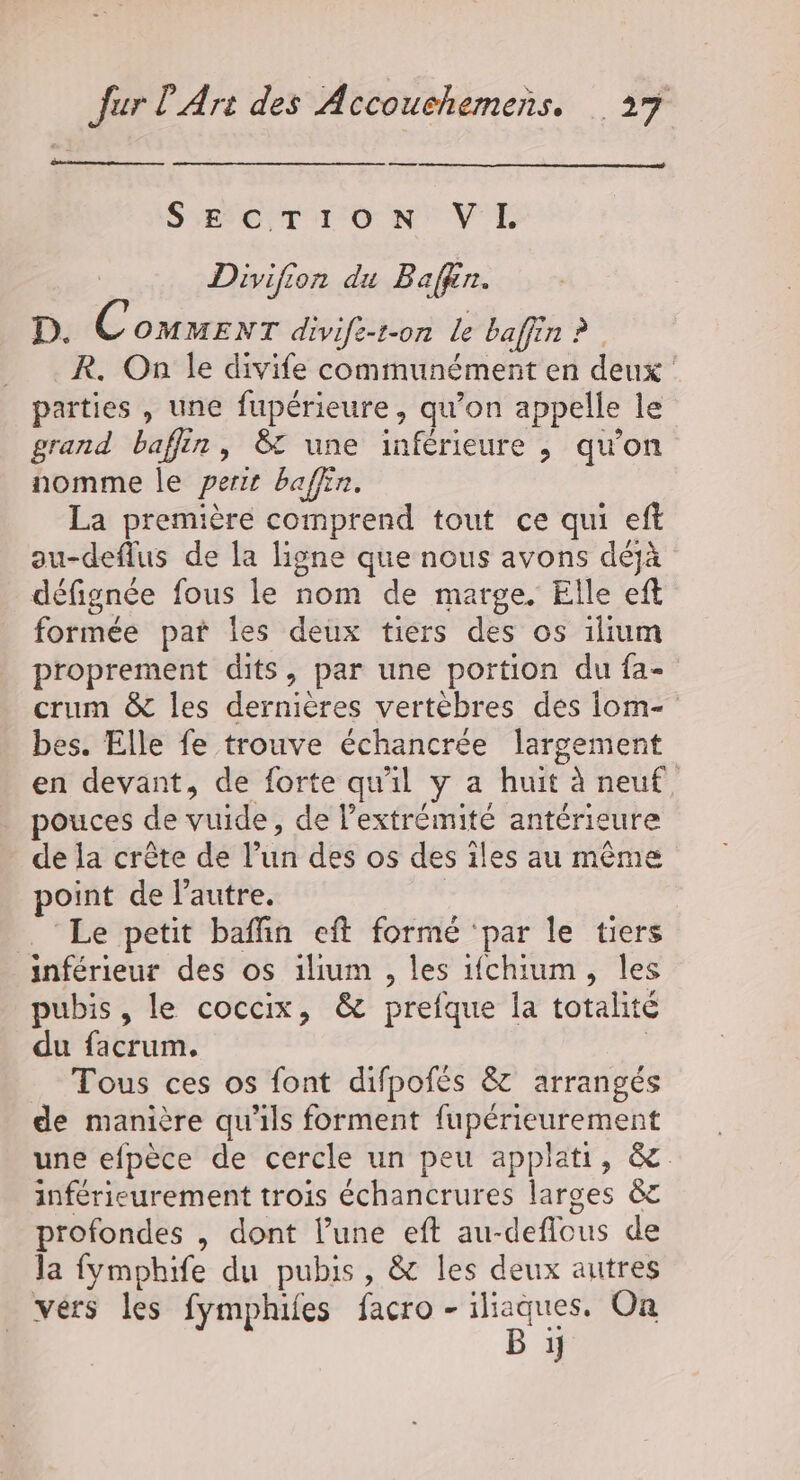 —— SYEVErT CON VE Divifion du Baffin. D. Comwenr divife-t-on le baffin ? _R. On le divife communément en deux : parties , une fupérieure, qu'on appelle le grand baffin, 8 une inférieure ,; qu’on nomme le perir baffin. La première comprend tout ce qui eff au-deflus de la ligne que nous avons déjà défignée fous le nom de marge. Elle eft formée paï les deux tiers des os ilium proprement dits, par une portion du fa- crum &amp; les dernières vertèbres des iom- bes. Elle fe trouve échancrée largement en devant, de forte qu'il y a huit à neuf, pouces de vuide, de l'extrémité antérieure de la crête de l’un des os des iles au même point de l’autre. | . ‘Le petit baflin eft formé par le tiers inférieur des os ilium , les ifchium, les pubis, le coccix, &amp; prefque la totalité du facrum. | Tous ces os font difpofés &amp; arrangés de manière qu'ils forment fupérieurement une efpèce de cercle un peu applati, &amp; inférieurement trois échancrures larges ct profondes , dont l’une eft au-deflous de la fymphife du pubis, &amp; les deux autres vers les fymphifes facro - Pa On 1]